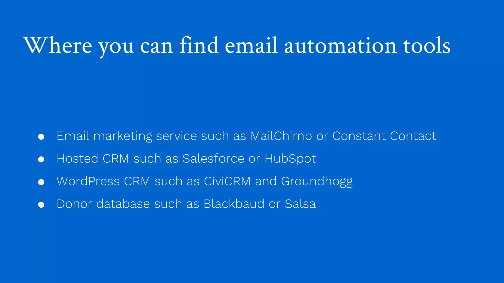 Where you can find email automation tools
● Email marketing service such as MailChimp or Constant Contact
● Hosted CRM such as Salesforce or HubSpot
● WordPress CRM such as CiviCRM and Groundhogg
● Donor database such as Blackbaud or Salsa
 