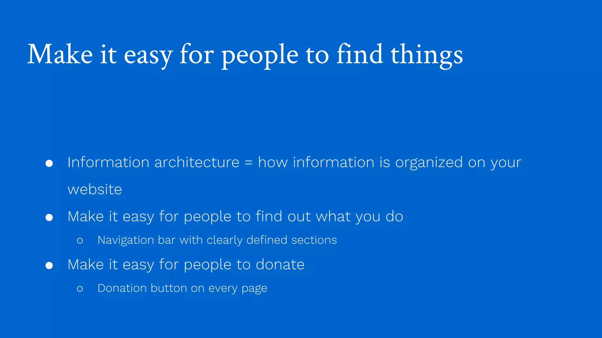 Make it easy for people to find things
● Information architecture = how information is organized on your
website
● Make it easy for people to find out what you do
○ Navigation bar with clearly defined sections
● Make it easy for people to donate
○ Donation button on every page
 