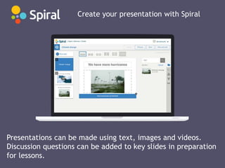 Create your presentation with Spiral
Presentations can be made using text, images and videos.
Discussion questions can be added to key slides in preparation
for lessons.
 