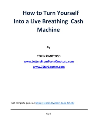 Get complete guide on https://rebrand.ly/lbcm-book-4c5c05
Page 1
How to Turn Yourself
Into a Live Breathing Cash
Machine
By
TOYIN OMOTOSO
www.LettersFromToyinOmotoso.com
www.7StarCourses.com
 