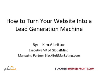 How to Turn Your Website Into a Lead Generation Machine By:  Kim Albritton Executive VP of GlobalMind  Managing Partner BlackBeltMarketing.com 