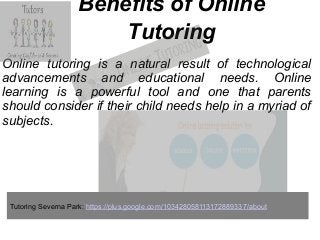 Benefits of Online
Tutoring
Online tutoring is a natural result of technological
advancements and educational needs. Online
learning is a powerful tool and one that parents
should consider if their child needs help in a myriad of
subjects.
Tutoring Severna Park: https://plus.google.com/103428058113172889337/about
 