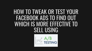 HOW TO TWEAK OR TEST YOUR
FACEBOOK ADS TO FIND OUT
WHICH IS MORE EFFECTIVE TO
SELL USING
 