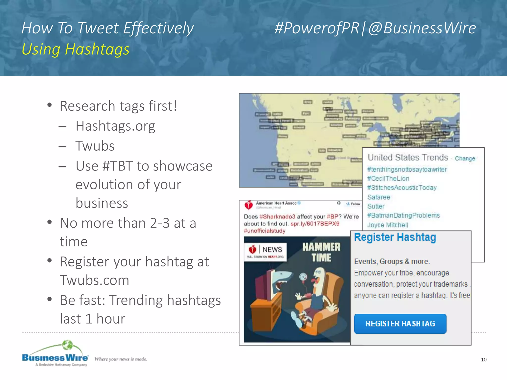 How To Tweet Effectively #PowerofPR|@BusinessWire
Using Hashtags
• Research tags first!
̶ Hashtags.org
̶ Twubs
̶ Use #TBT to showcase
evolution of your
business
• No more than 2-3 at a
time
• Register your hashtag at
Twubs.com
• Be fast: Trending hashtags
last 1 hour
10
 
