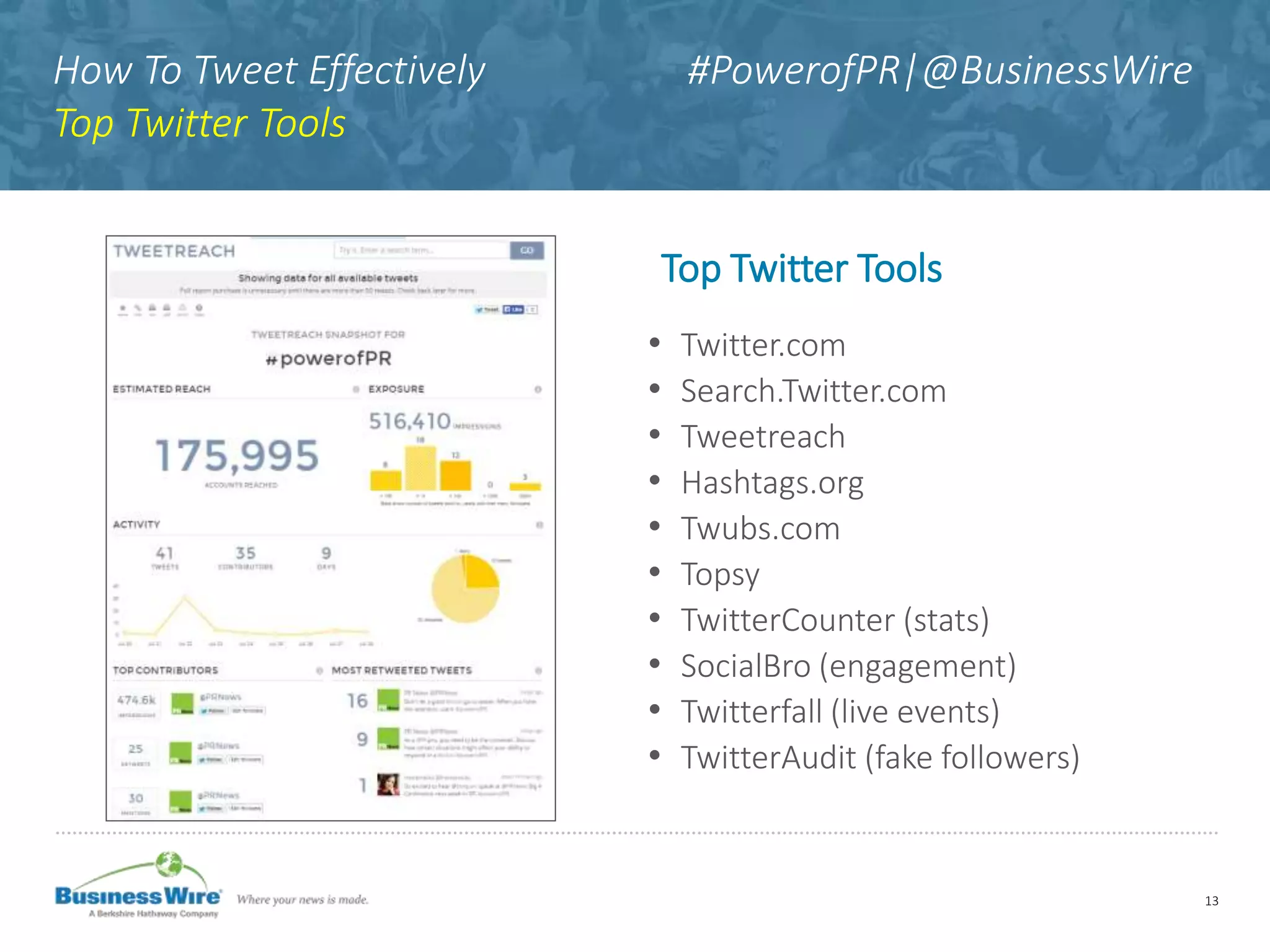 How To Tweet Effectively #PowerofPR|@BusinessWire
Top Twitter Tools
Top Twitter Tools
• Twitter.com
• Search.Twitter.com
• Tweetreach
• Hashtags.org
• Twubs.com
• Topsy
• TwitterCounter (stats)
• SocialBro (engagement)
• Twitterfall (live events)
• TwitterAudit (fake followers)
13
 
