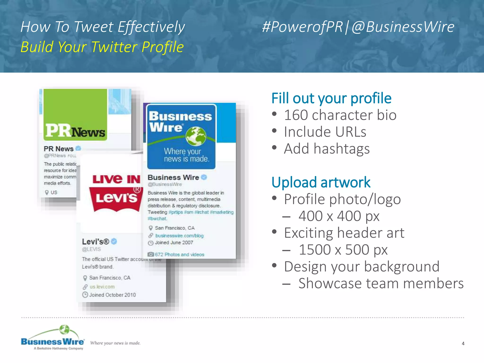 How To Tweet Effectively #PowerofPR|@BusinessWire
Build Your Twitter Profile
Fill out your profile
• 160 character bio
• Include URLs
• Add hashtags
Upload artwork
• Profile photo/logo
̶ 400 x 400 px
• Exciting header art
̶ 1500 x 500 px
• Design your background
̶ Showcase team members
4
 