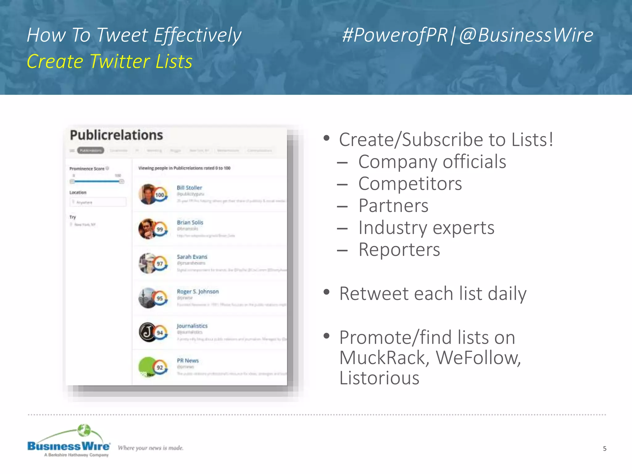 How To Tweet Effectively #PowerofPR|@BusinessWire
Create Twitter Lists
• Create/Subscribe to Lists!
̶ Company officials
̶ Competitors
̶ Partners
̶ Industry experts
̶ Reporters
• Retweet each list daily
• Promote/find lists on
MuckRack, WeFollow,
Listorious
5
 