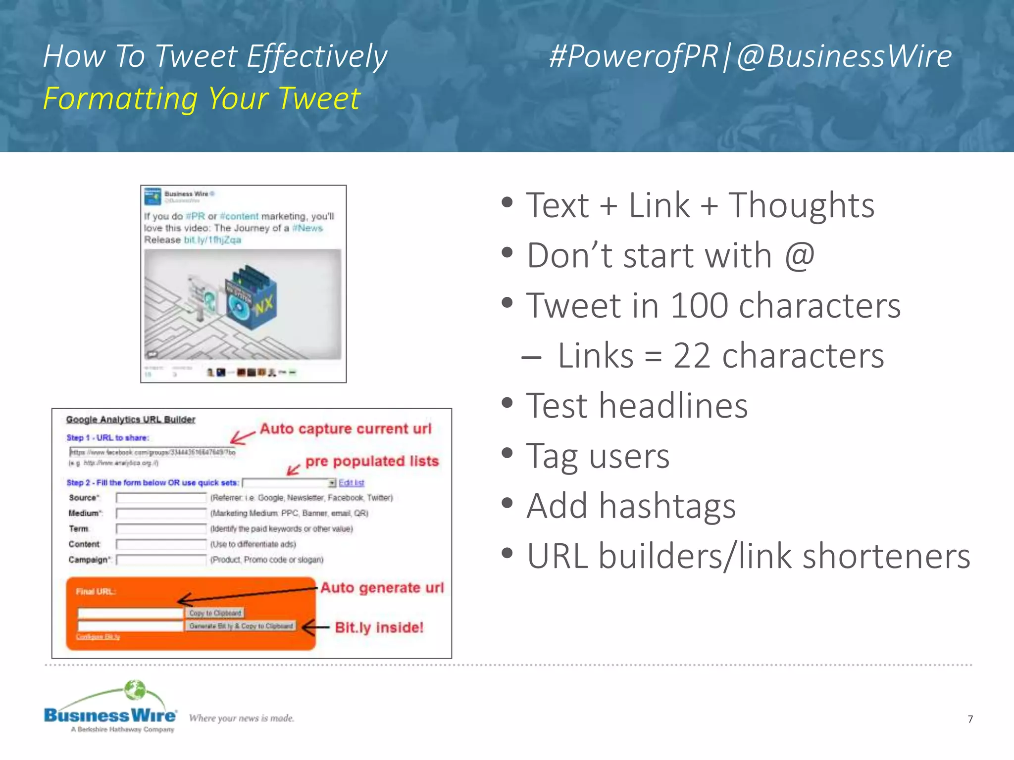 How To Tweet Effectively #PowerofPR|@BusinessWire
Formatting Your Tweet
• Text + Link + Thoughts
• Don’t start with @
• Tweet in 100 characters
̶ Links = 22 characters
• Test headlines
• Tag users
• Add hashtags
• URL builders/link shorteners
7
 