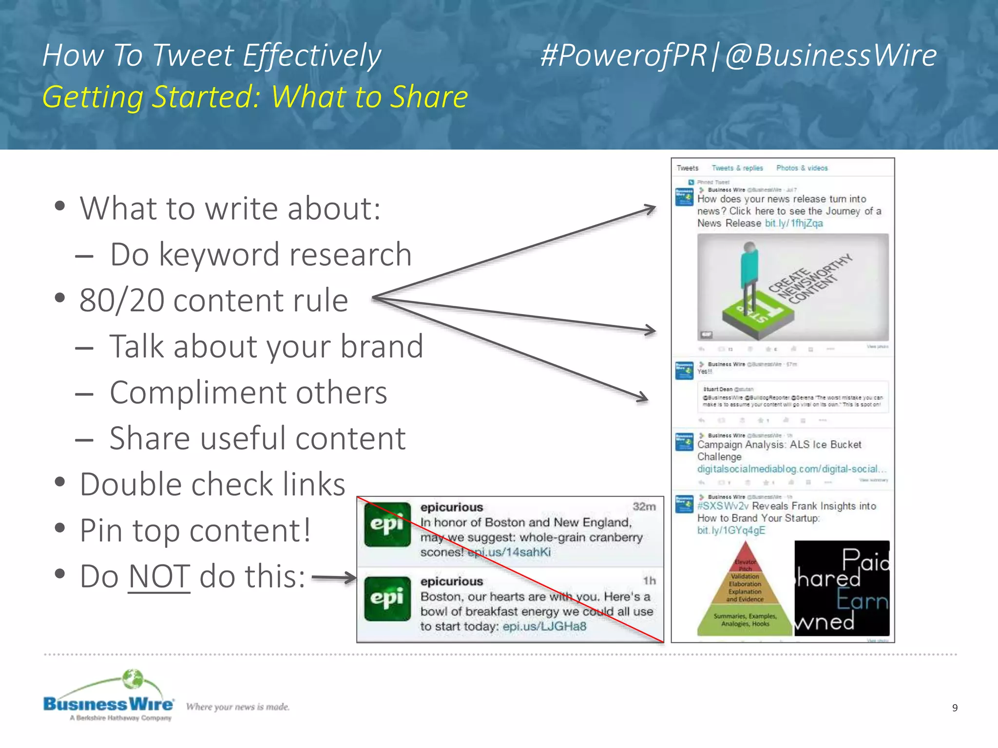 How To Tweet Effectively #PowerofPR|@BusinessWire
Getting Started: What to Share
9
• What to write about:
̶ Do keyword research
• 80/20 content rule
̶ Talk about your brand
̶ Compliment others
̶ Share useful content
• Double check links
• Pin top content!
• Do NOT do this:
 