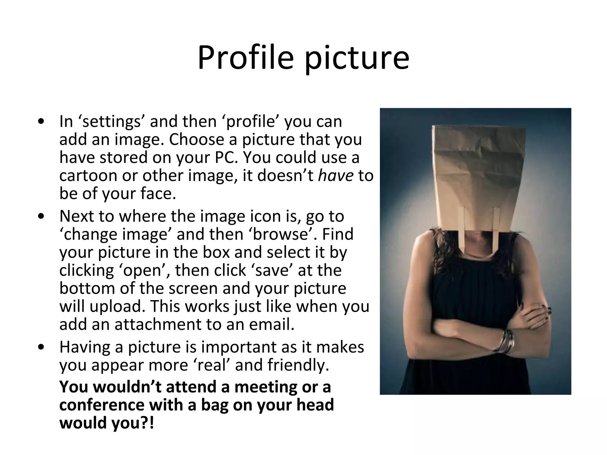 Profile picture In ‘settings’ and then ‘profile’ you can add an image. Choose a picture that you have stored on your PC. You could use a cartoon or other image, it doesn’t  have  to be of your face. Next to where the image icon is, go to ‘change image’ and then ‘browse’. Find your picture in the box and select it by clicking ‘open’, then click ‘save’ at the bottom of the screen and your picture will upload. This works just like when you add an attachment to an email.  Having a picture is important as it makes you appear more ‘real’ and friendly.  You wouldn’t attend a meeting or a conference with a bag on your head would you?!   