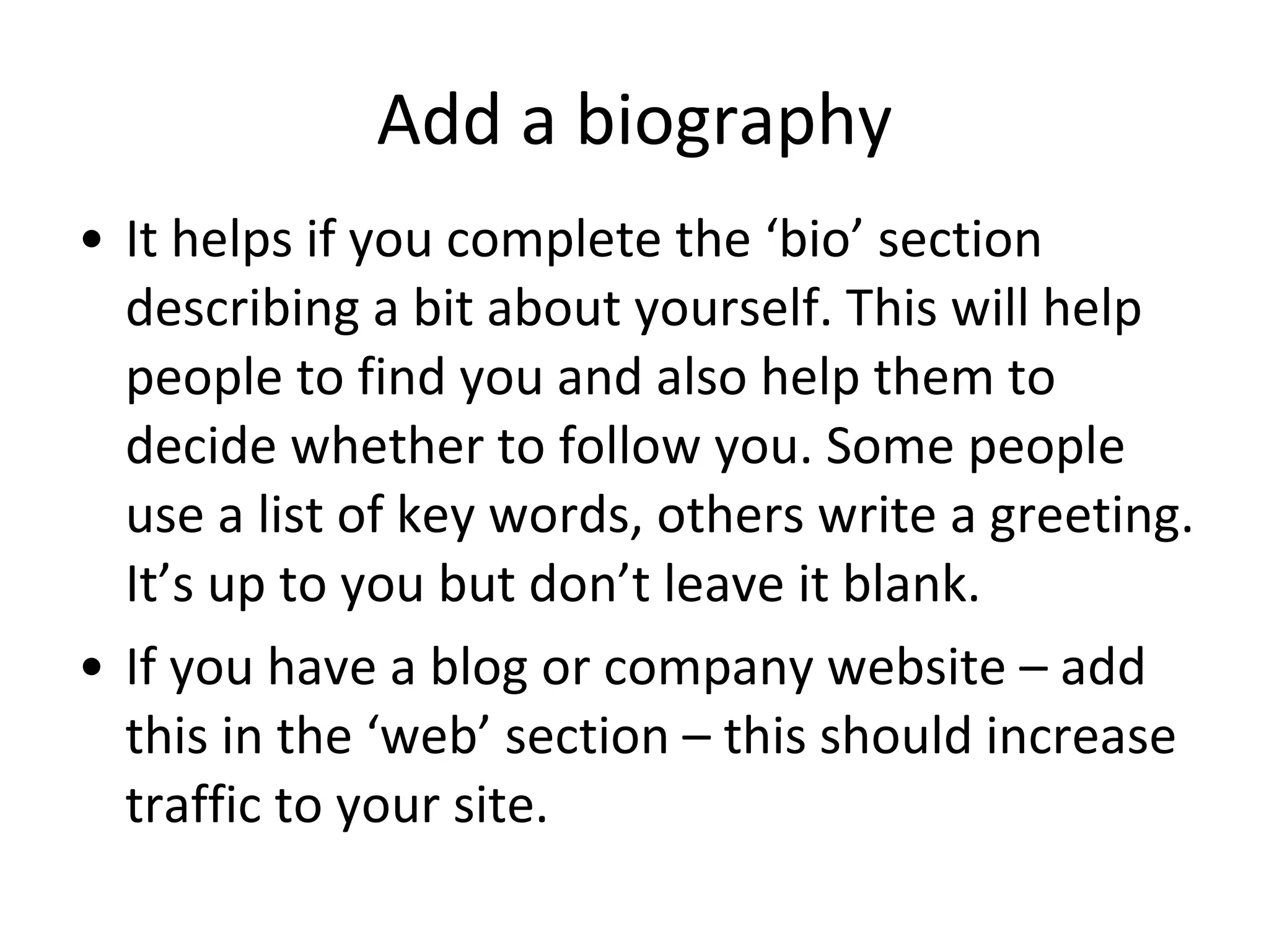 Add a biography It helps if you complete the ‘bio’ section describing a bit about yourself. This will help people to find you and also help them to decide whether to follow you. Some people use a list of key words, others write a greeting. It’s up to you but don’t leave it blank. If you have a blog or company website – add this in the ‘web’ section – this should increase traffic to your site. 