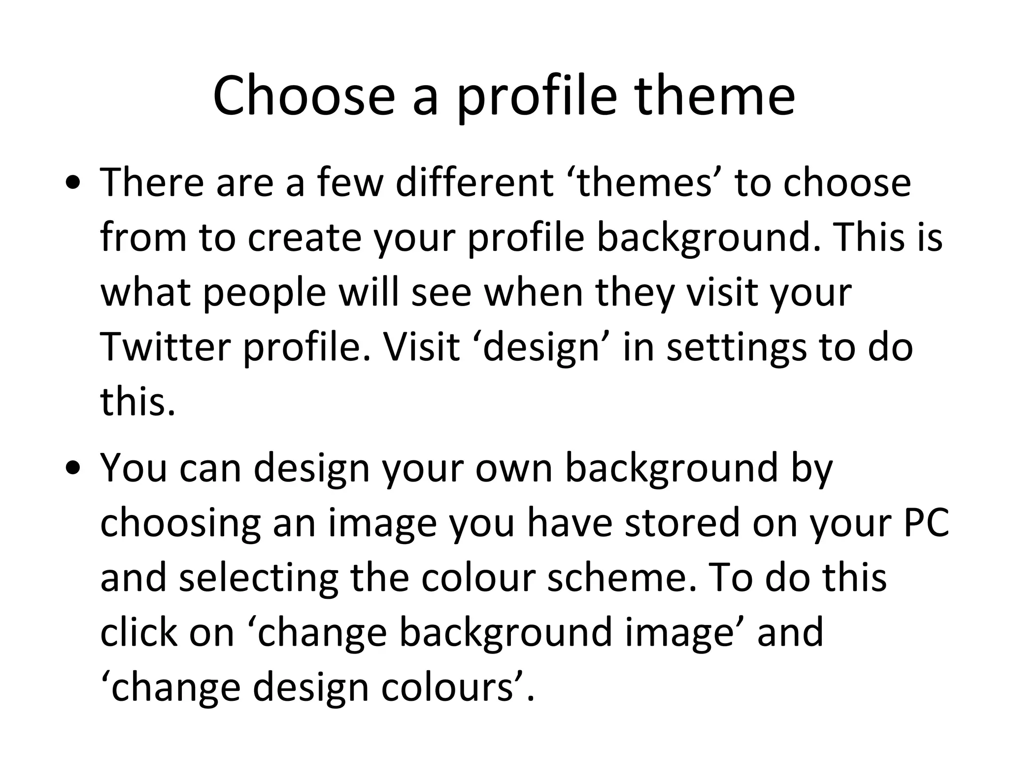 Choose a profile theme There are a few different ‘themes’ to choose from to create your profile background. This is what people will see when they visit your Twitter profile. Visit ‘design’ in settings to do this. You can design your own background by choosing an image you have stored on your PC and selecting the colour scheme. To do this click on ‘change background image’ and ‘change design colours’. 