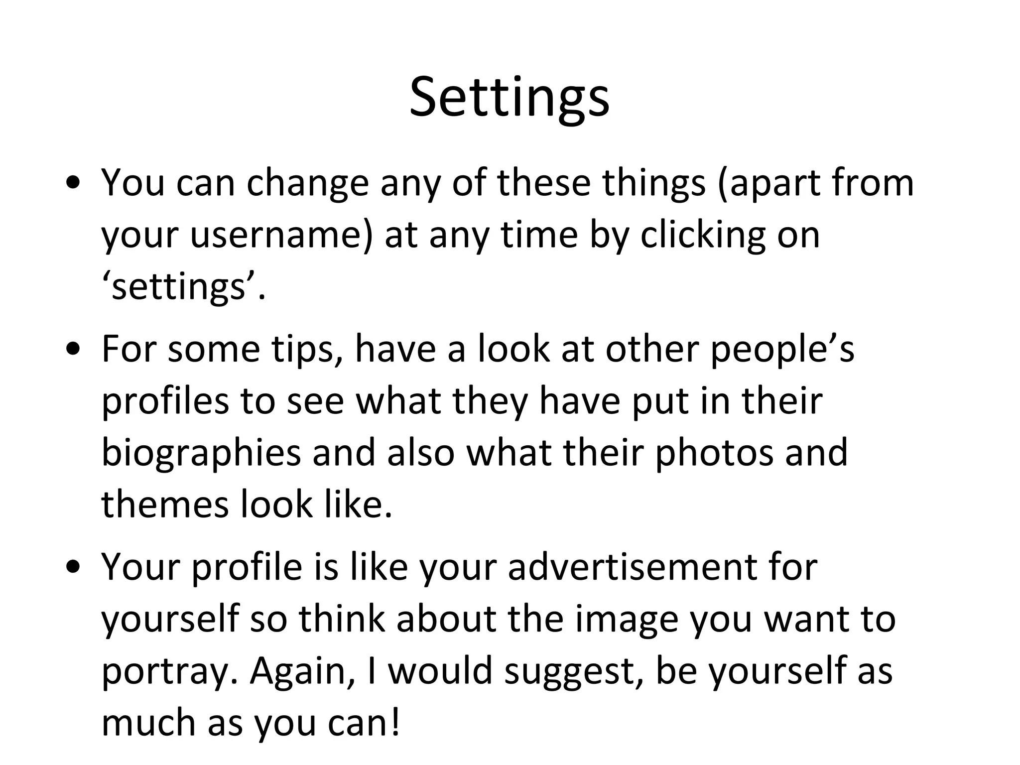 Settings You can change any of these things (apart from your username) at any time by clicking on ‘settings’.  For some tips, have a look at other people’s profiles to see what they have put in their biographies and also what their photos and themes look like. Your profile is like your advertisement for yourself so think about the image you want to portray. Again, I would suggest, be yourself as much as you can! 