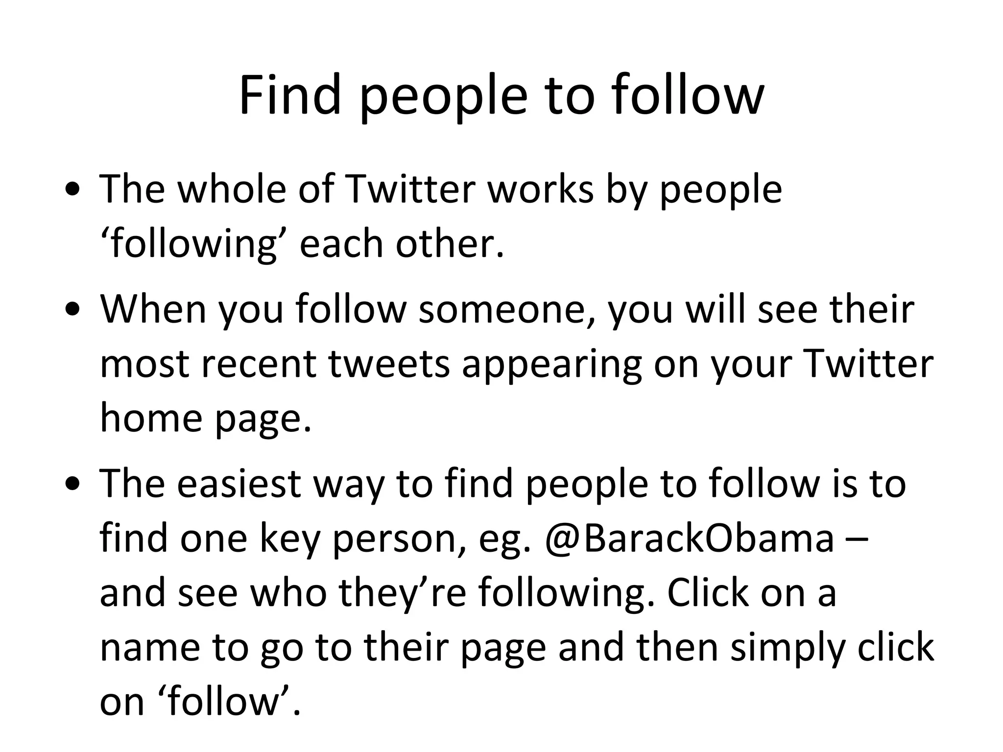 Find people to follow The whole of Twitter works by people ‘following’ each other.  When you follow someone, you will see their most recent tweets appearing on your Twitter home page.  The easiest way to find people to follow is to find one key person, eg. @BarackObama – and see who they’re following. Click on a name to go to their page and then simply click on ‘follow’. 