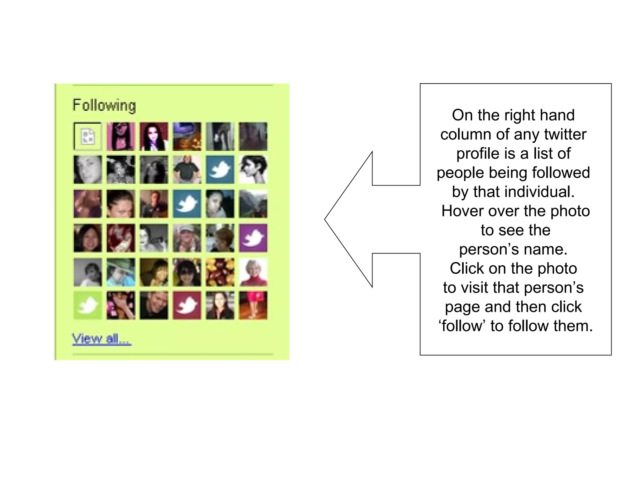 On the right hand  column of any twitter  profile is a list of  people being followed  by that individual.  Hover over the photo to see the  person’s name.  Click on the photo  to visit that person’s  page and then click  ‘follow’ to follow them. 