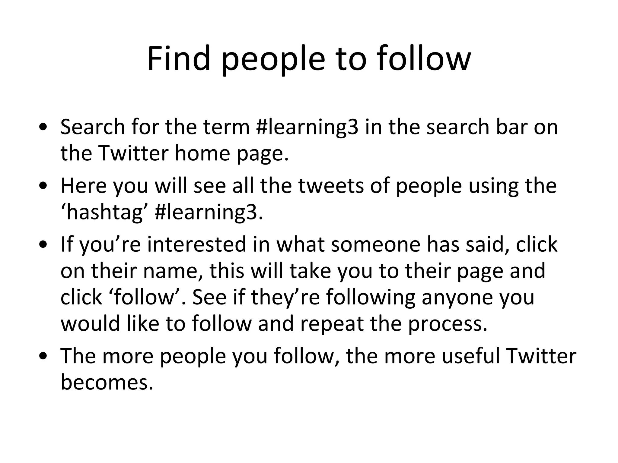Find people to follow Search for the term #learning3 in the search bar on the Twitter home page. Here you will see all the tweets of people using the ‘hashtag’ #learning3. If you’re interested in what someone has said, click on their name, this will take you to their page and click ‘follow’. See if they’re following anyone you would like to follow and repeat the process. The more people you follow, the more useful Twitter becomes. 