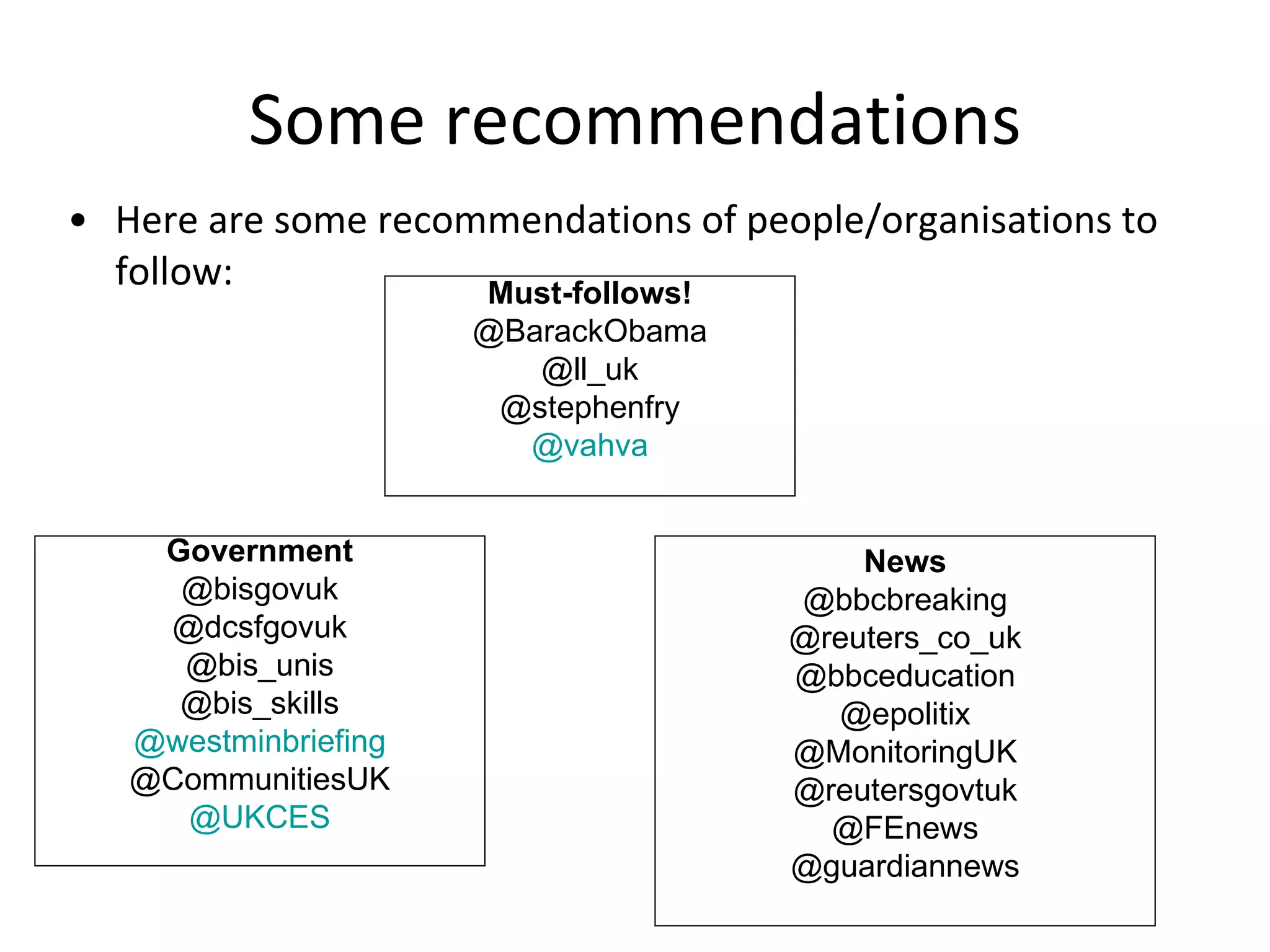 Some recommendations Here are some recommendations of people/organisations to follow: Must-follows! @BarackObama @ll_uk @stephenfry @vahva News @bbcbreaking @reuters_co_uk @bbceducation @epolitix @MonitoringUK @reutersgovtuk @FEnews @guardiannews Government @bisgovuk @dcsfgovuk @bis_unis @bis_skills @ westminbriefing @CommunitiesUK @UKCES 