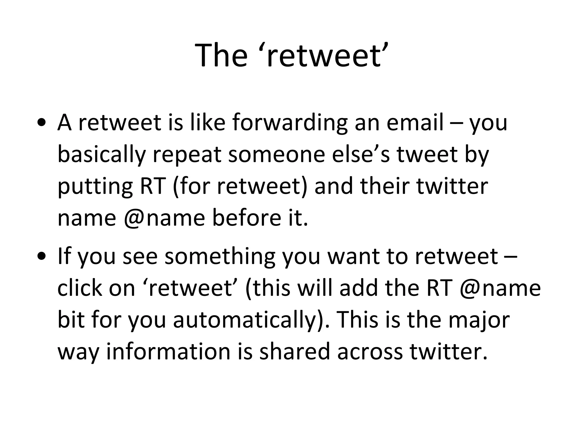 The ‘retweet’ A retweet is like forwarding an email – you basically repeat someone else’s tweet by putting RT (for retweet) and their twitter name @name before it.  If you see something you want to retweet – click on ‘retweet’ (this will add the RT @name bit for you automatically). This is the major way information is shared across twitter. 