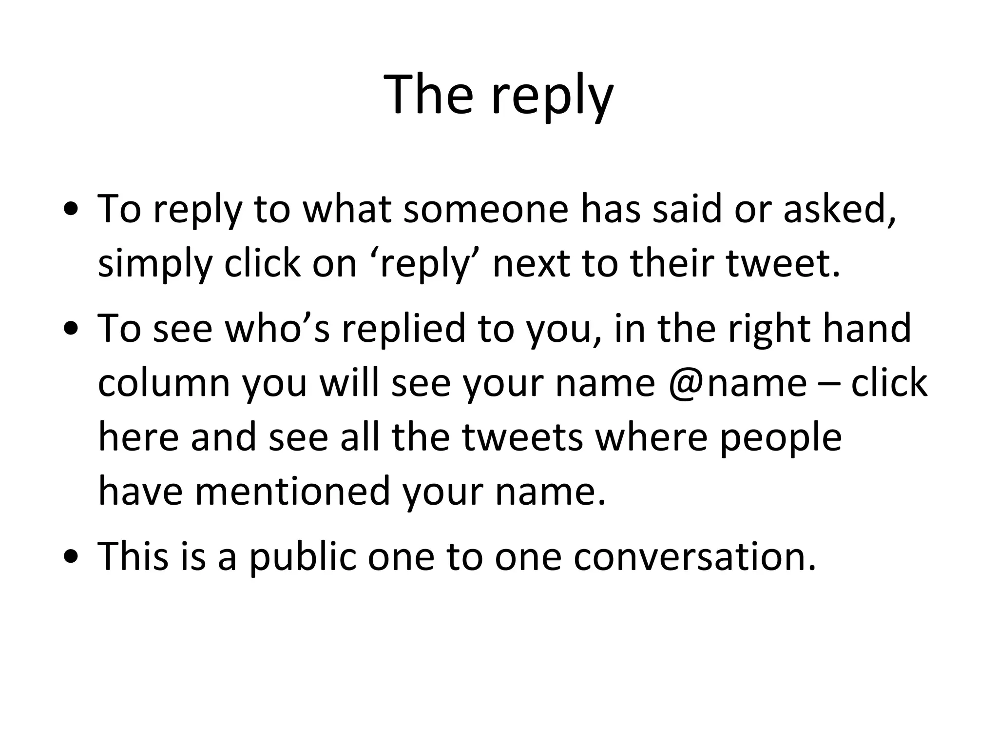 The reply To reply to what someone has said or asked, simply click on ‘reply’ next to their tweet. To see who’s replied to you, in the right hand column you will see your name @name – click here and see all the tweets where people have mentioned your name. This is a public one to one conversation. 