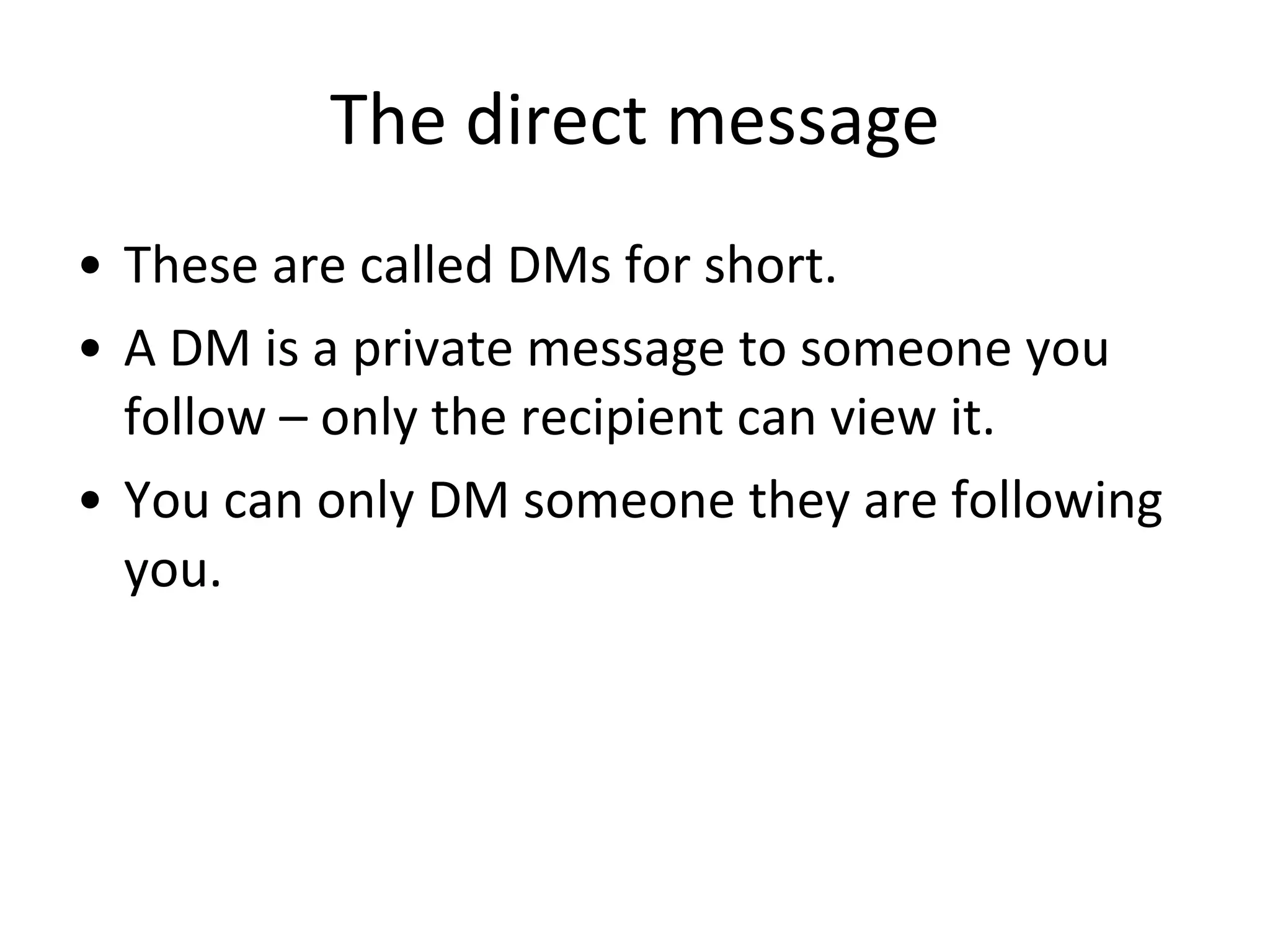 The direct message These are called DMs for short.  A DM is a private message to someone you follow – only the recipient can view it. You can only DM someone they are following you. 