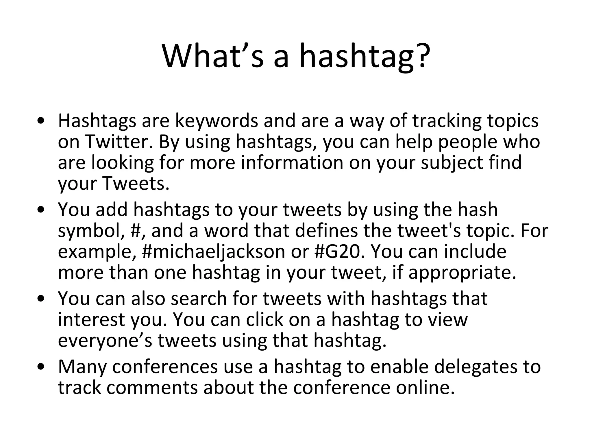 What’s a hashtag? Hashtags are keywords and are a way of tracking topics on Twitter. By using hashtags, you can help people who are looking for more information on your subject find your Tweets.  You add hashtags to your tweets by using the hash symbol, #, and a word that defines the tweet's topic. For example, #michaeljackson or #G20. You can include more than one hashtag in your tweet, if appropriate.  You can also search for tweets with hashtags that interest you. You can click on a hashtag to view everyone’s tweets using that hashtag. Many conferences use a hashtag to enable delegates to track comments about the conference online. 