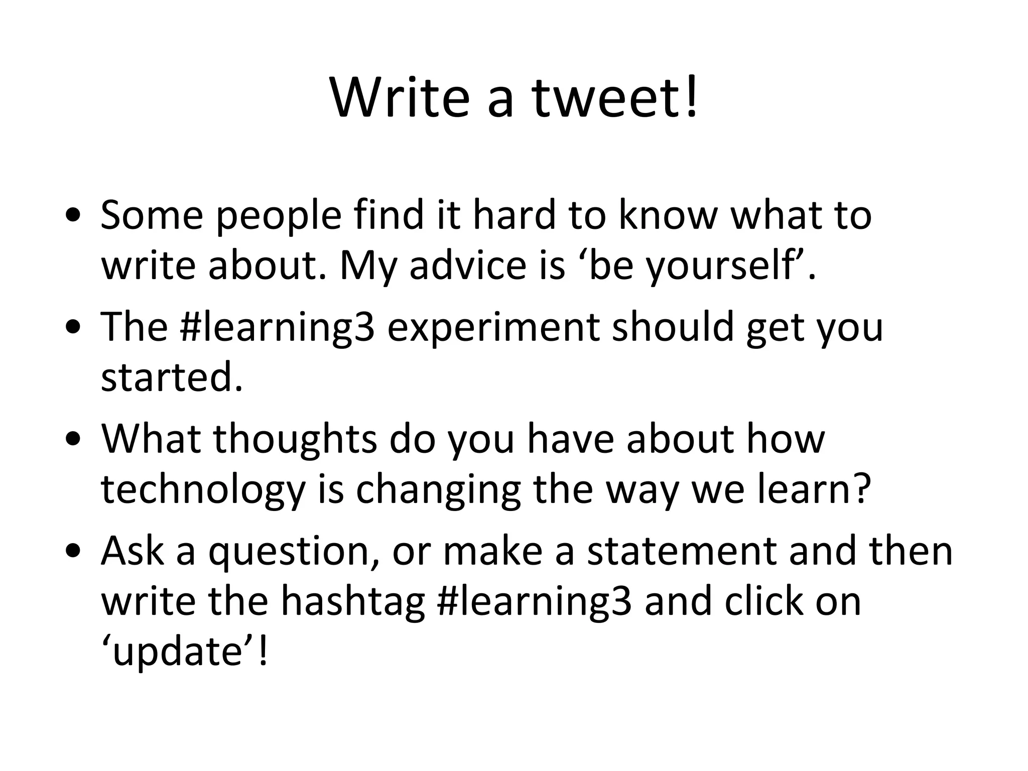 Write a tweet! Some people find it hard to know what to write about. My advice is ‘be yourself’.  The #learning3 experiment should get you started. What thoughts do you have about how technology is changing the way we learn? Ask a question, or make a statement and then write the hashtag #learning3 and click on ‘update’! 
