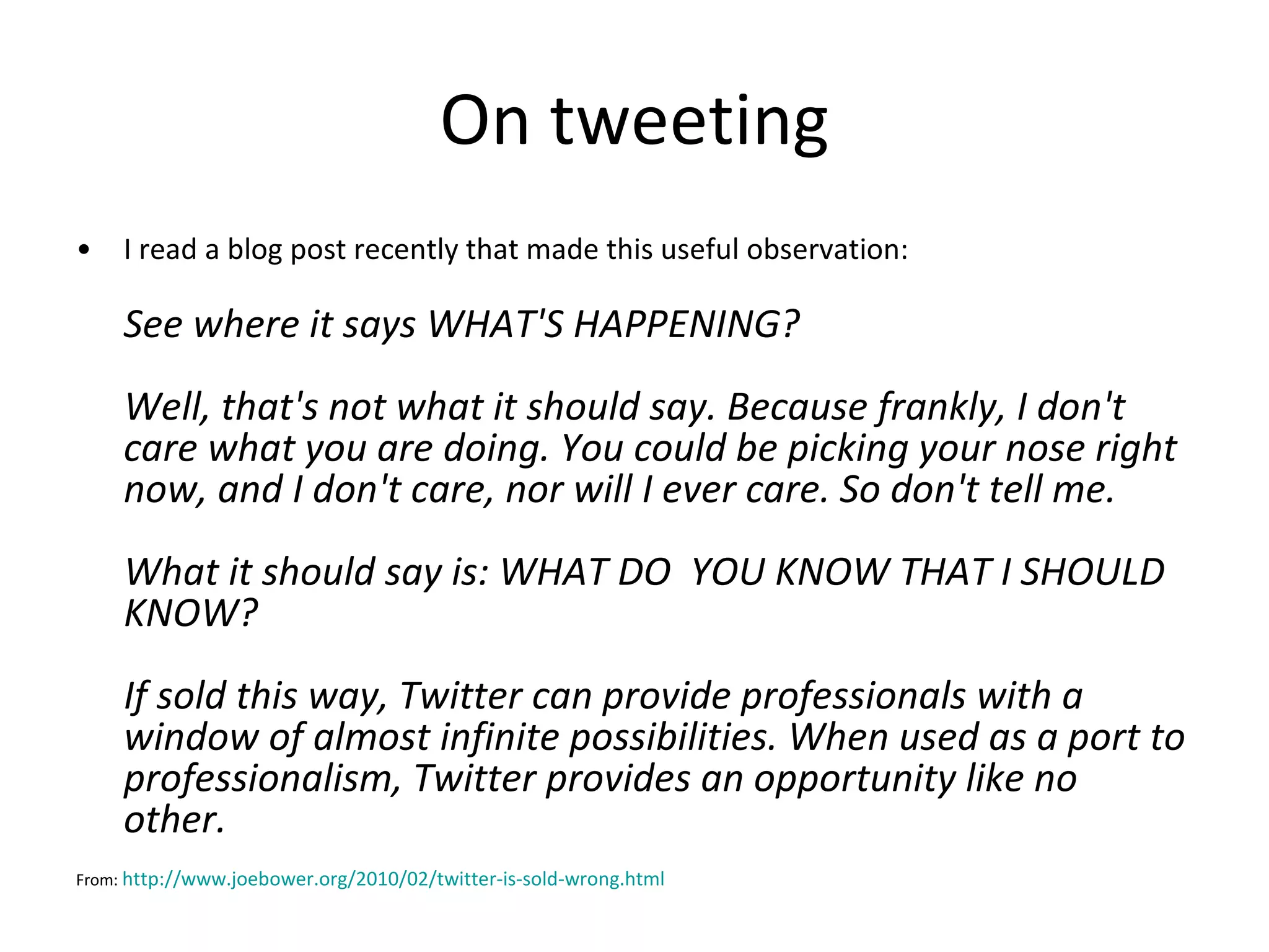 On tweeting I read a blog post recently that made this useful observation: See where it says WHAT'S HAPPENING? Well, that's not what it should say. Because frankly, I don't care what you are doing. You could be picking your nose right now, and I don't care, nor will I ever care. So don't tell me. What it should say is: WHAT DO  YOU KNOW THAT I SHOULD KNOW? If sold this way, Twitter can provide professionals with a window of almost infinite possibilities. When used as a port to professionalism, Twitter provides an opportunity like no other.    From:  http://www.joebower.org/2010/02/twitter-is-sold-wrong.html   