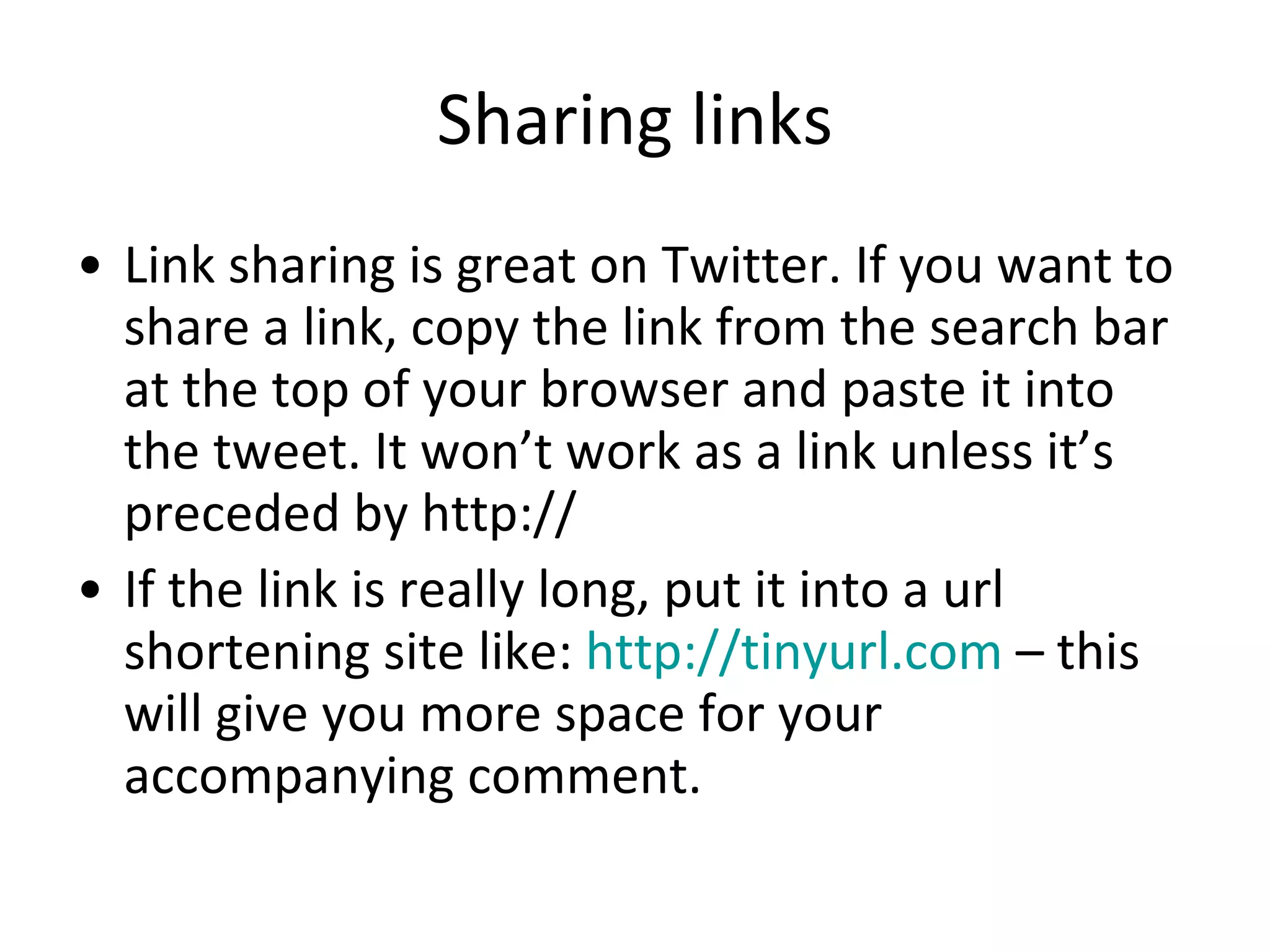 Sharing links Link sharing is great on Twitter. If you want to share a link, copy the link from the search bar at the top of your browser and paste it into the tweet. It won’t work as a link unless it’s preceded by http:// If the link is really long, put it into a url shortening site like:  http://tinyurl.com  – this will give you more space for your accompanying comment. 
