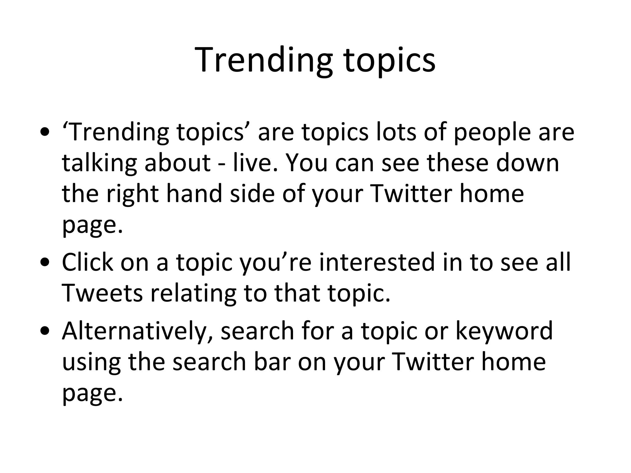 Trending topics ‘Trending topics’ are topics lots of people are talking about - live. You can see these down the right hand side of your Twitter home page.  Click on a topic you’re interested in to see all Tweets relating to that topic. Alternatively, search for a topic or keyword using the search bar on your Twitter home page. 