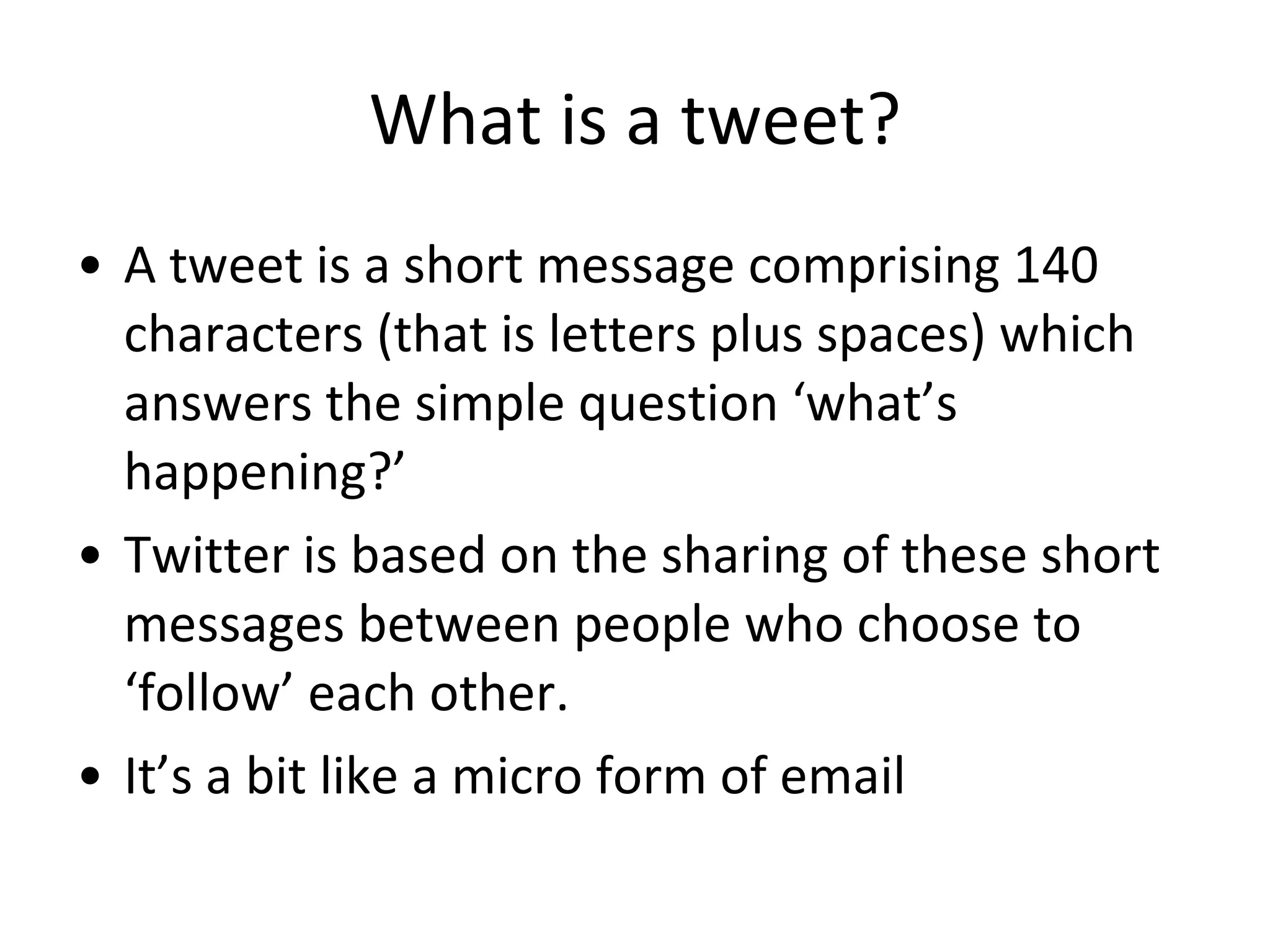 What is a tweet? A tweet is a short message comprising 140 characters (that is letters plus spaces) which answers the simple question ‘what’s happening?’ Twitter is based on the sharing of these short messages between people who choose to ‘follow’ each other. It’s a bit like a micro form of email 