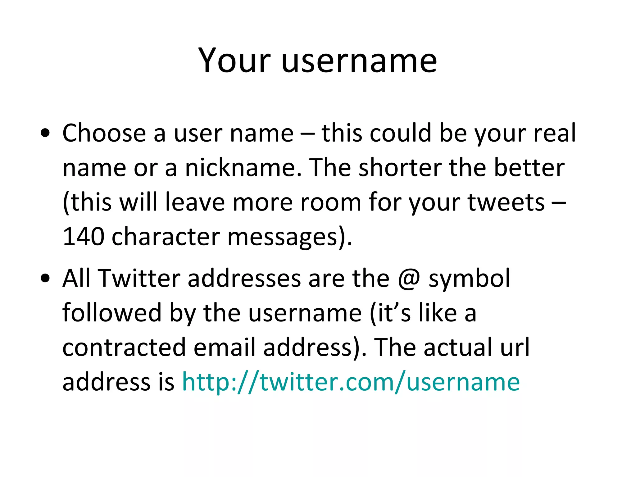 Your username Choose a user name – this could be your real name or a nickname. The shorter the better (this will leave more room for your tweets – 140 character messages).  All Twitter addresses are the @ symbol followed by the username (it’s like a contracted email address). The actual url address is  http://twitter.com/username   