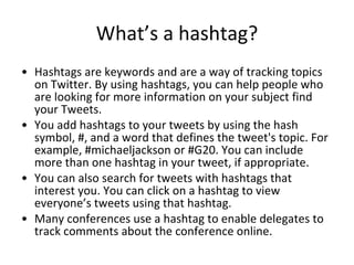 What’s a hashtag? <ul><li>Hashtags are keywords and are a way of tracking topics on Twitter. By using hashtags, you can he...