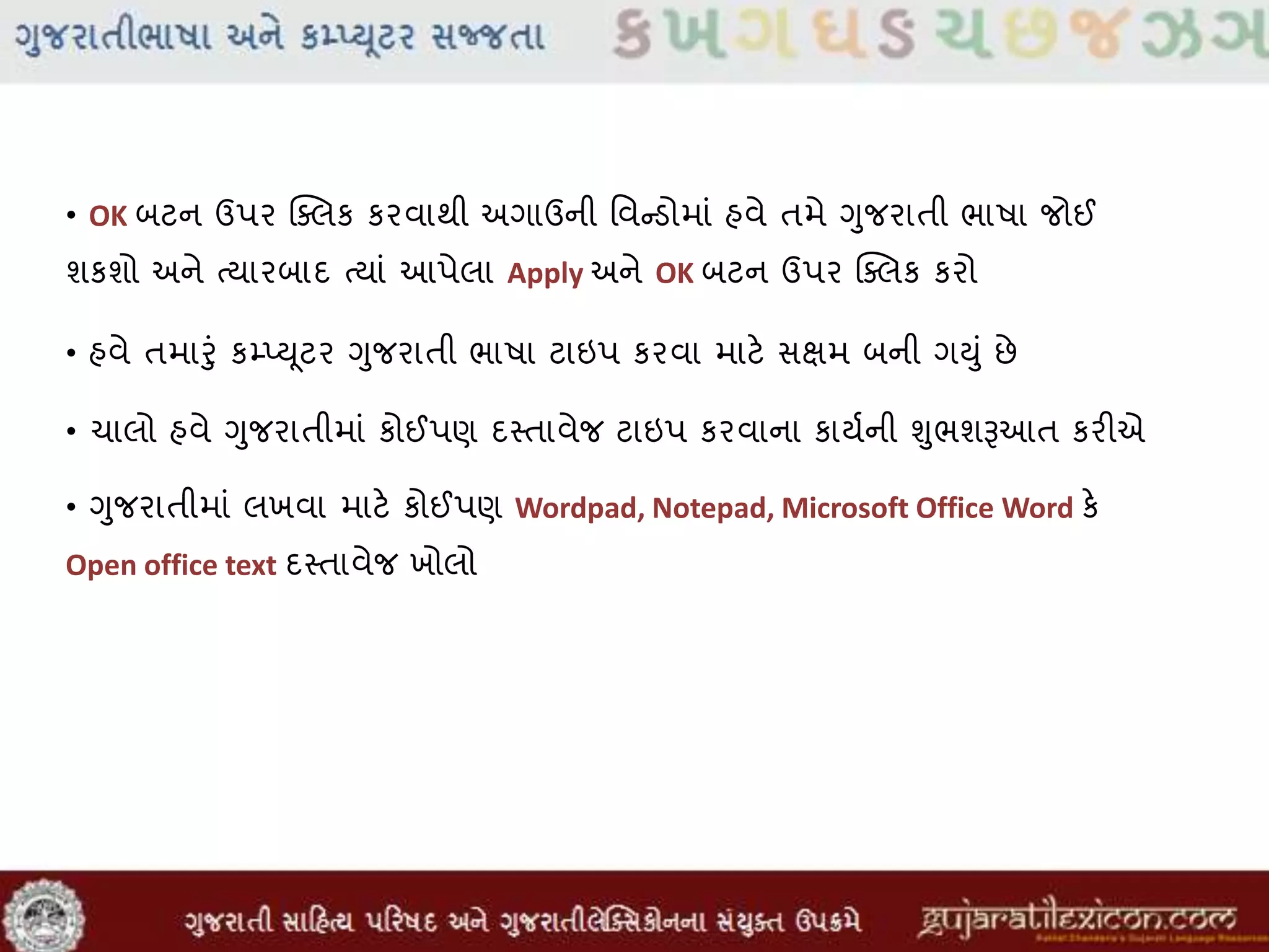 • OK બટન ઉપર ક્સલક કરવાથી અગાઉની મવન્ડોમાાં હવે તમે ગુજરાતી ભાષા જોઈ
શકશો અને તયારબાદ તયાાં આપેલા Apply અને OK બટન ઉપર ક્સલક કરો
• હવે તમારુાં કમ્પ્યૂટર ગુજરાતી ભાષા ટાઇપ કરવા માટે સક્ષમ બની ગયુાં છે
• ચાલો હવે ગુજરાતીમાાં કોઈપણ દસ્તાવેજ ટાઇપ કરવાના કાયવની ુંુભશૂઆઆત કરીએ
• ગુજરાતીમાાં લખવા માટે કોઈપણ Wordpad, Notepad, Microsoft Office Word કે
Open office text દસ્તાવેજ ખોલો
 