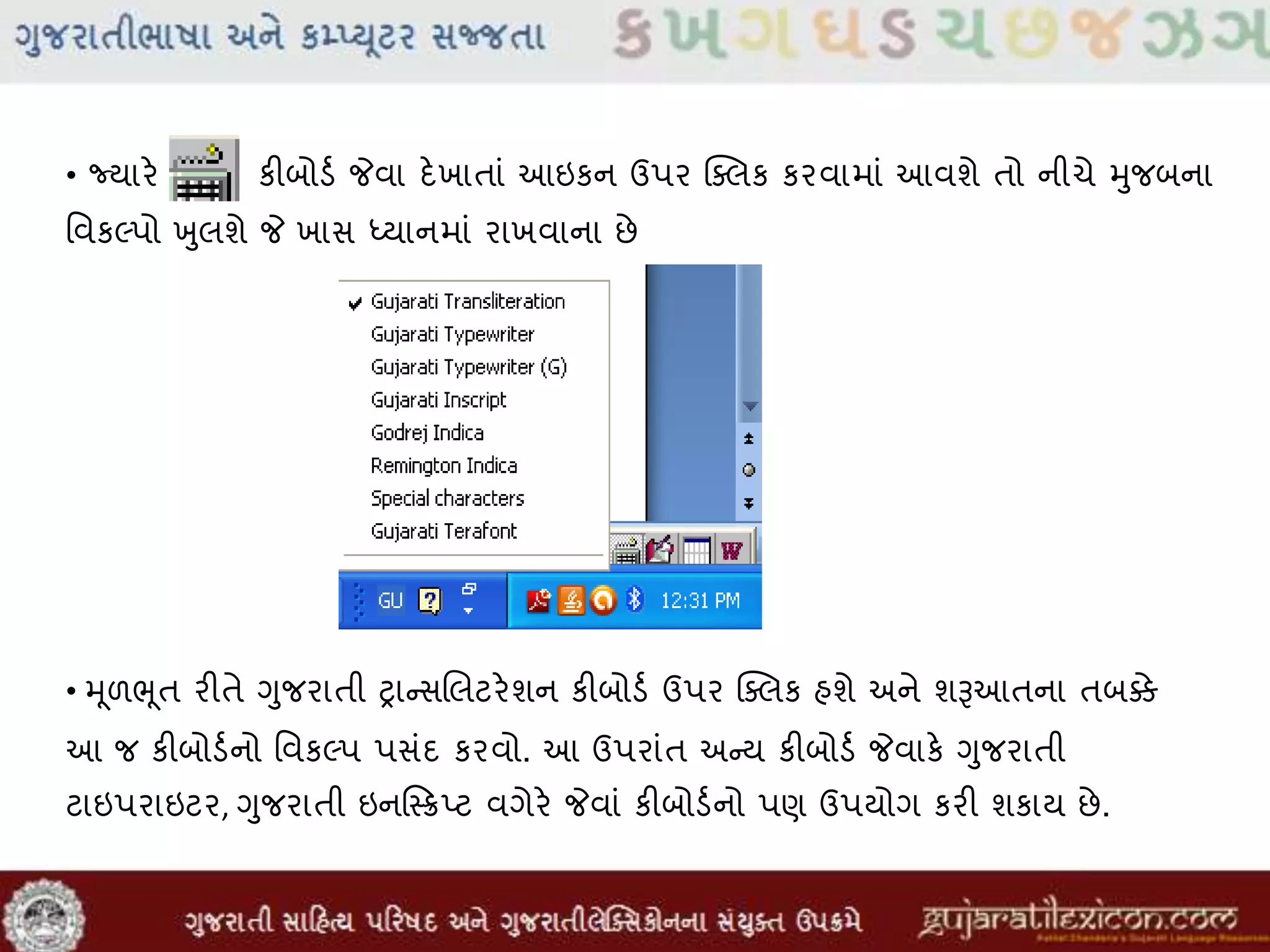 • જ્યારે કીબોડવ જેવા દેખાતાાં આઇકન ઉપર ક્સલક કરવામાાં આવશે તો નીચે મુજબના
મવકલ્પો ખુલશે જે ખાસ ધ્યાનમાાં રાખવાના છે
• મૂળભૂત રીતે ગુજરાતી રાન્સલલટરેશન કીબોડવ ઉપર ક્સલક હશે અને શૂઆઆતના તબક્કે
આ જ કીબોડવનો મવકલ્પ પસાંદ કરવો. આ ઉપરાાંત અન્ય કીબોડવ જેવાકે ગુજરાતી
ટાઇપરાઇટર, ગુજરાતી ઇનસ્ક્સ્િ્ટ વગેરે જેવાાં કીબોડવનો પણ ઉપયોગ કરી શકાય છે.
 