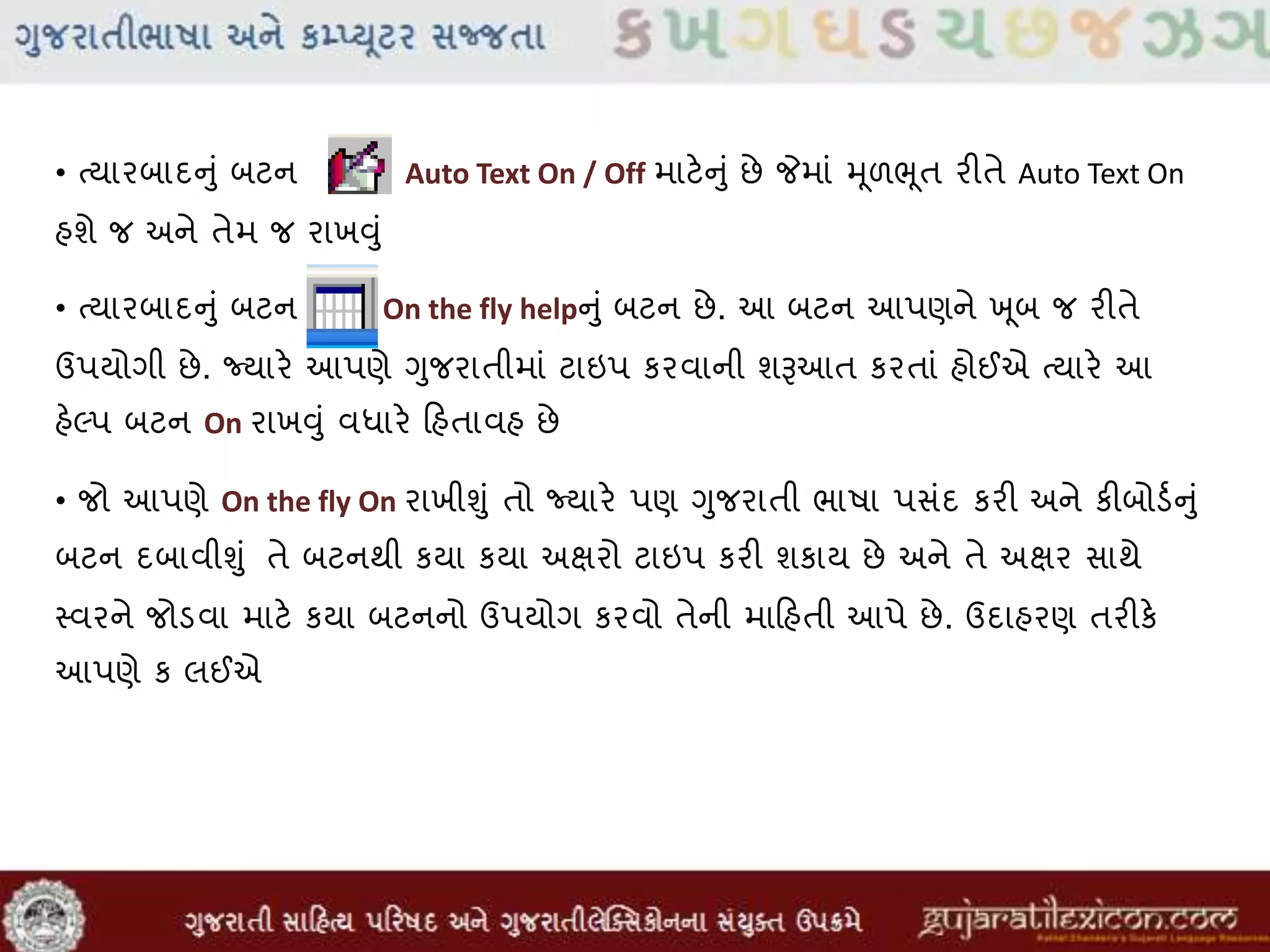 • તયારબાદનુાં બટન Auto Text On / Off માટેનુાં છે જેમાાં મૂળભૂત રીતે Auto Text On
હશે જ અને તેમ જ રાખુંુાં
• તયારબાદનુાં બટન On the fly helpનુાં બટન છે. આ બટન આપણને ખ ૂબ જ રીતે
ઉપયોગી છે. જ્યારે આપણે ગુજરાતીમાાં ટાઇપ કરવાની શૂઆઆત કરતાાં હોઈએ તયારે આ
હેલ્પ બટન On રાખુંુાં વધારે હિહતાવહ છે
• જો આપણે On the fly On રાખીુંુાં તો જ્યારે પણ ગુજરાતી ભાષા પસાંદ કરી અને કીબોડવનુાં
બટન દબાવીુંુાં તે બટનથી કયા કયા અક્ષરો ટાઇપ કરી શકાય છે અને તે અક્ષર સાથે
સ્વરને જોડવા માટે કયા બટનનો ઉપયોગ કરવો તેની માહિહતી આપે છે. ઉદાહરણ તરીકે
આપણે ક લઈએ
 