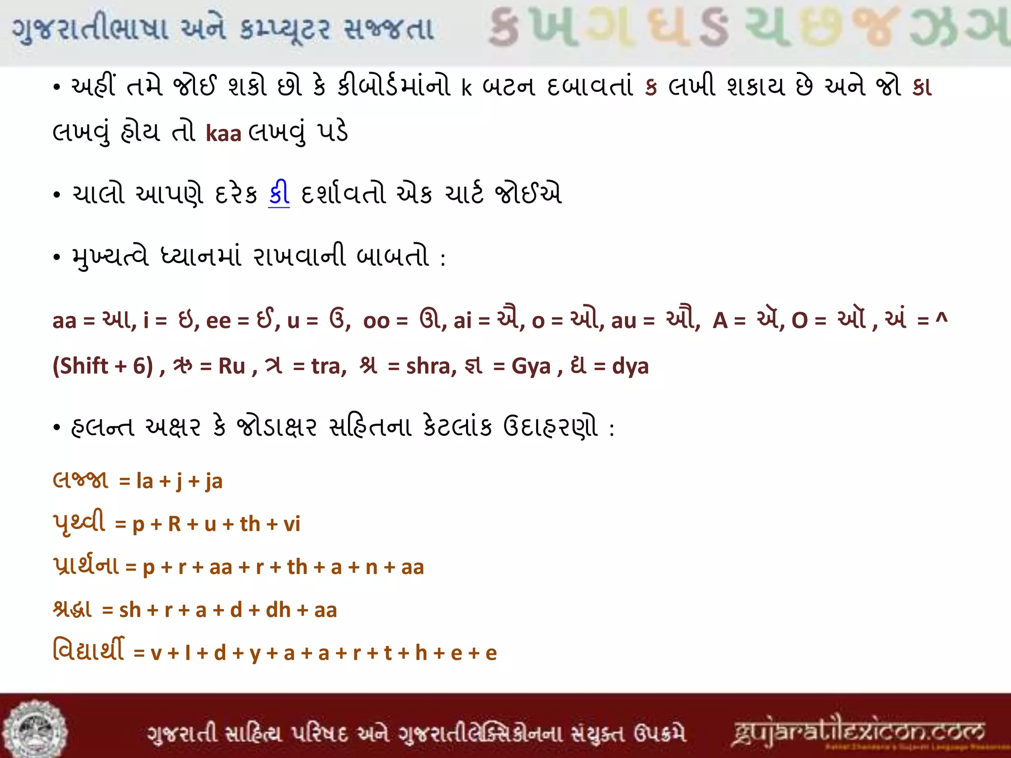 • અહીં તમે જોઈ શકો છો કે કીબોડવમાાંનો k બટન દબાવતાાં ક લખી શકાય છે અને જો કા
લખુંુાં હોય તો kaa લખુંુાં પડે
• ચાલો આપણે દરેક કી દશાવવતો એક ચાટવ જોઈએ
• મુખ્યતવે ધ્યાનમાાં રાખવાની બાબતો :
aa = આ, i = ઇ, ee = ઈ, u = ઉ, oo = ઊ, ai = ઐ, o = ઓ, au = ઔ, A = ઍ, O = ઑ , અં = ^
(Shift + 6) , ઋ = Ru , ત્ર = tra, શ્ર = shra, જ્ઞ = Gya , દ્ય = dya
• હલન્ત અક્ષર કે જોડાક્ષર સહિહતના કેટલાાંક ઉદાહરણો :
લજ્જા = la + j + ja
પૃથ્વી = p + R + u + th + vi
પ્રાર્થના = p + r + aa + r + th + a + n + aa
શ્રદ્ધા = sh + r + a + d + dh + aa
વવદ્યાર્ી = v + I + d + y + a + a + r + t + h + e + e
 