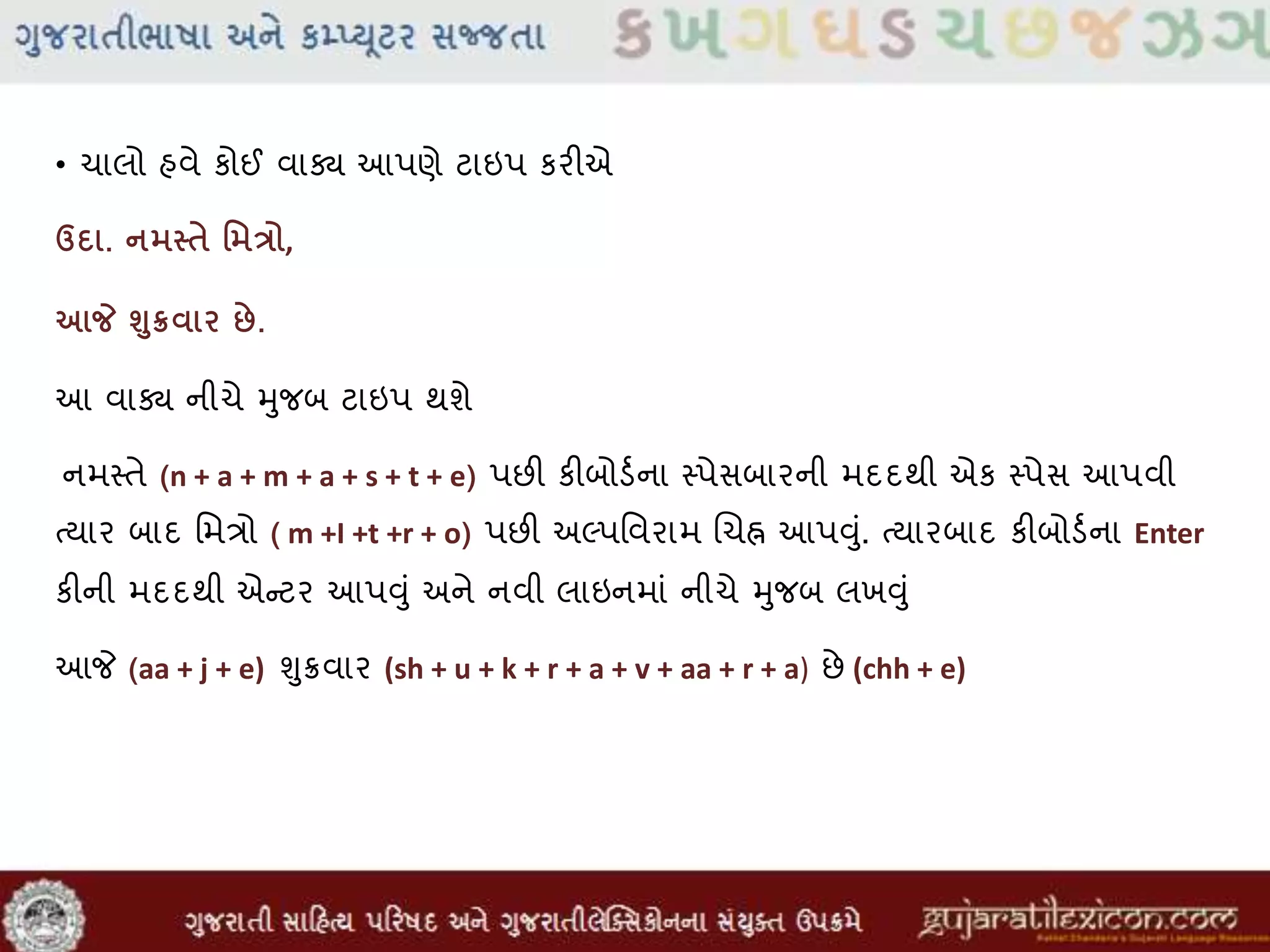• ચાલો હવે કોઈ વાક્ય આપણે ટાઇપ કરીએ
ઉદા. નમસ્િે વમત્રો,
આજે શુક્રવાર છે.
આ વાક્ય નીચે મુજબ ટાઇપ થશે
નમસ્તે (n + a + m + a + s + t + e) પછી કીબોડવના સ્પેસબારની મદદથી એક સ્પેસ આપવી
તયાર બાદ મમત્રો ( m +I +t +r + o) પછી અલ્પમવરામ લચહ્ન આપુંુાં. તયારબાદ કીબોડવના Enter
કીની મદદથી એન્ટર આપુંુાં અને નવી લાઇનમાાં નીચે મુજબ લખુંુાં
આજે (aa + j + e) ુંુિવાર (sh + u + k + r + a + v + aa + r + a) છે (chh + e)
 
