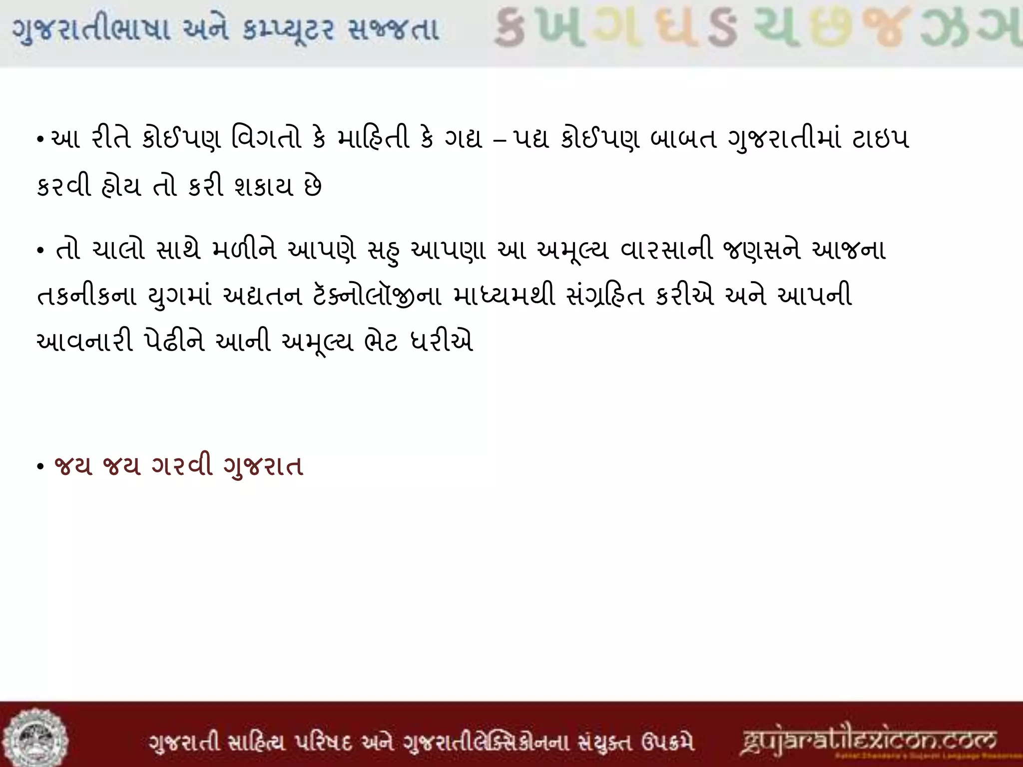 • આ રીતે કોઈપણ મવગતો કે માહિહતી કે ગદ્ય – પદ્ય કોઈપણ બાબત ગુજરાતીમાાં ટાઇપ
કરવી હોય તો કરી શકાય છે
• તો ચાલો સાથે મળીને આપણે સહુ આપણા આ અમૂલ્ય વારસાની જણસને આજના
તકનીકના યુગમાાં અદ્યતન ટૅસનોલૉજીના માધ્યમથી સાંગ્રહિહત કરીએ અને આપની
આવનારી પેઢીને આની અમૂલ્ય ભેટ ધરીએ
• જર્ જર્ ગરવી ગુજરાિ
 