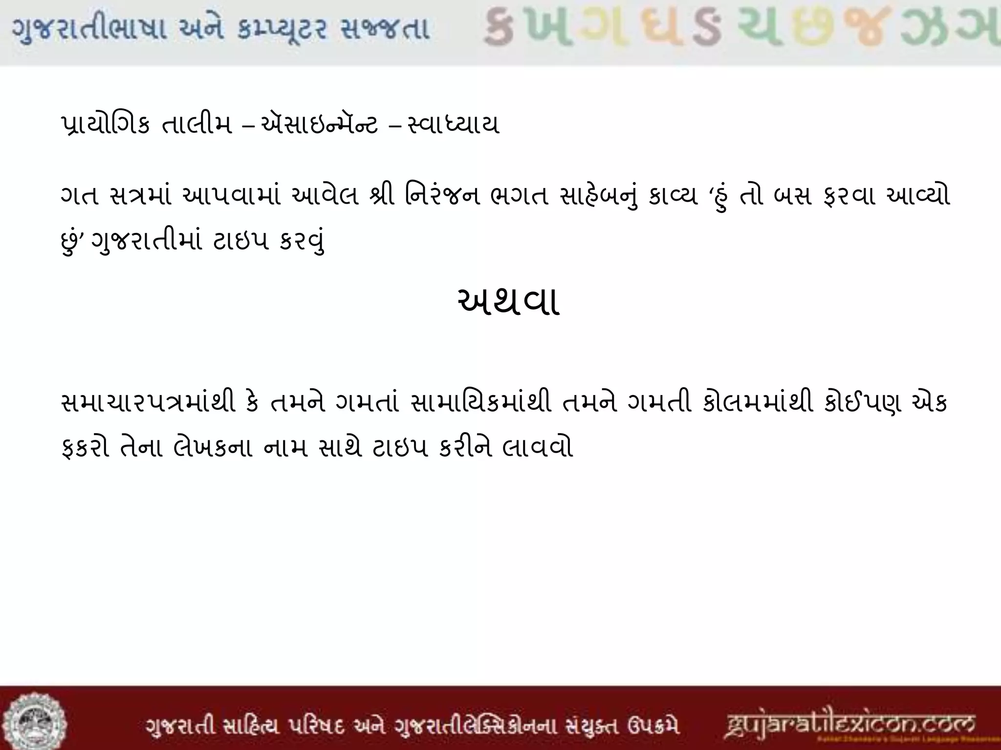 પ્રાયોલગક તાલીમ – ઍસાઇન્મૅન્ટ – સ્વાધ્યાય
ગત સત્રમાાં આપવામાાં આવેલ શ્રી મનરાંજન ભગત સાહેબનુાં કાવ્ય ‘હુાં તો બસ ફરવા આવ્યો
છાં’ ગુજરાતીમાાં ટાઇપ કરુંુાં
અથવા
સમાચારપત્રમાાંથી કે તમને ગમતાાં સામામયકમાાંથી તમને ગમતી કોલમમાાંથી કોઈપણ એક
ફકરો તેના લેખકના નામ સાથે ટાઇપ કરીને લાવવો
 