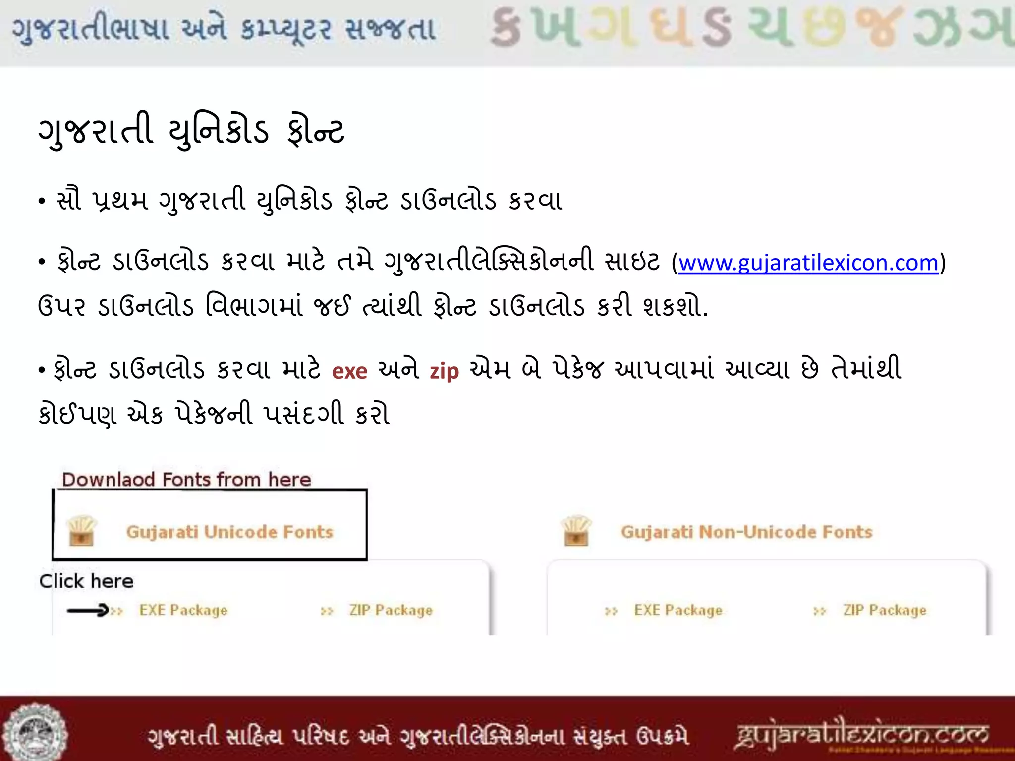 ગુજરાતી યુમનકોડ ફોન્ટ
• સૌ પ્રથમ ગુજરાતી યુમનકોડ ફોન્ટ ડાઉનલોડ કરવા
• ફોન્ટ ડાઉનલોડ કરવા માટે તમે ગુજરાતીલેક્સસકોનની સાઇટ (www.gujaratilexicon.com)
ઉપર ડાઉનલોડ મવભાગમાાં જઈ તયાાંથી ફોન્ટ ડાઉનલોડ કરી શકશો.
• ફોન્ટ ડાઉનલોડ કરવા માટે exe અને zip એમ બે પેકેજ આપવામાાં આવ્યા છે તેમાાંથી
કોઈપણ એક પેકેજની પસાંદગી કરો
 
