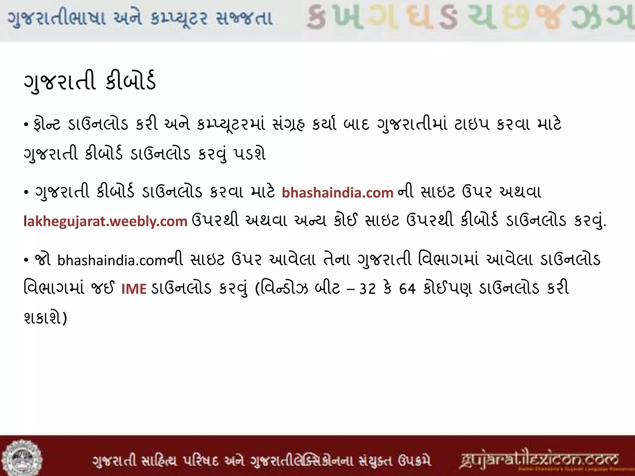 ગુજરાતી કીબોડવ
• ફોન્ટ ડાઉનલોડ કરી અને કમ્પ્યૂટરમાાં સાંગ્રહ કયાવ બાદ ગુજરાતીમાાં ટાઇપ કરવા માટે
ગુજરાતી કીબોડવ ડાઉનલોડ કરુંુાં પડશે
• ગુજરાતી કીબોડવ ડાઉનલોડ કરવા માટે bhashaindia.com ની સાઇટ ઉપર અથવા
lakhegujarat.weebly.com ઉપરથી અથવા અન્ય કોઈ સાઇટ ઉપરથી કીબોડવ ડાઉનલોડ કરુંુાં.
• જો bhashaindia.comની સાઇટ ઉપર આવેલા તેના ગુજરાતી મવભાગમાાં આવેલા ડાઉનલોડ
મવભાગમાાં જઈ IME ડાઉનલોડ કરુંુાં (મવન્ડોઝ બીટ – 32 કે 64 કોઈપણ ડાઉનલોડ કરી
શકાશે)
 