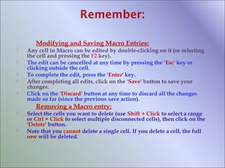 Modifying and Saving Macro Entries:






Any cell in Macro can be edited by double-clicking on it (or selecting
the cell and pressing the F2 key).
The edit can be cancelled at any time by pressing the 'Esc' key or
clicking outside the cell.
To complete the edit, press the 'Enter' key.
After completing all edits, click on the 'Save' button to save your
changes.
Click on the 'Discard' button at any time to discard all the changes
made so far (since the previous save action).

Removing a Macro entry:




Select the cells you want to delete (use Shift + Click to select a range
or Ctrl + Click to select multiple disconnected cells), then click on the
'Delete' button.
Note that you cannot delete a single cell. If you delete a cell, the full
row will be deleted.

 