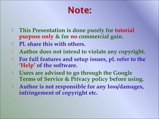 









This Presentation is done purely for tutorial
purpose only & for no commercial gain.
Pl. share this with others.
Author does not intend to violate any copyright.
For full features and setup issues, pl. refer to the
‘Help’ of the software.
Users are advised to go through the Google
Terms of Service & Privacy policy before using.
Author is not responsible for any loss/damages,
infringement of copyright etc.

 