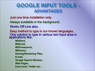 •Just

one time installation only.
•Always available in the background.
•Works Off-Line also.
•Easy method to type in our known languages.
•One solution to type in various text input area in
applications like;
MSWord,
• MSExcel,
• MSPowerpoint,
• MSAcess,
• Naming/Renaming Files,
• E-mail,
• Google Search Window,
• Web Pages,
• Face book, Twitter etc.
•

 