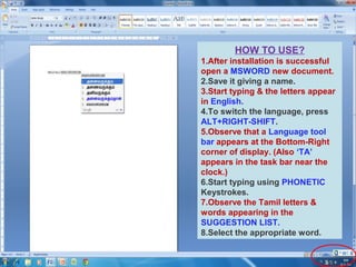 HOW TO USE?
1.After installation is successful
open a MSWORD new document.
2.Save it giving a name.
3.Start typing & the letters appear
in English.
4.To switch the language, press
ALT+RIGHT-SHIFT.
5.Observe that a Language tool
bar appears at the Bottom-Right
corner of display. (Also ‘TA’
appears in the task bar near the
clock.)
6.Start typing using PHONETIC
Keystrokes.
7.Observe the Tamil letters &
words appearing in the
SUGGESTION LIST.
8.Select the appropriate word.

 