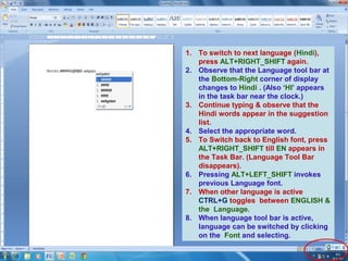 1. To switch to next language (Hindi),
press ALT+RIGHT_SHIFT again.
2. Observe that the Language tool bar at
the Bottom-Right corner of display
changes to Hindi . (Also ‘HI’ appears
in the task bar near the clock.)
3. Continue typing & observe that the
Hindi words appear in the suggestion
list.
4. Select the appropriate word.
5. To Switch back to English font, press
ALT+RIGHT_SHIFT till EN appears in
the Task Bar. (Language Tool Bar
disappears).
6. Pressing ALT+LEFT_SHIFT invokes
previous Language font.
7. When other language is active
CTRL+G toggles between ENGLISH &
the Language.
8. When language tool bar is active,
language can be switched by clicking
on the Font and selecting.

 