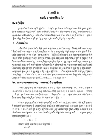 រេបៀប យយនកដែខរូ ូ មី
ជពូកទី ២
រេប ប យយូនីកូដែខរម
េសចកីេផីម្ដ ្ដ
អនកបនដឹងេហយថកមមវធីស្លឺករឹត ជកមមវធីមួយែដលមនជំនញទក់ទងនឹងកិចចកររដបលិ ិ
ដូចជខងេធលិខិត ន មនន ខងេរៀបចំសរេសរអតថបទ ។ េដមបីបងកភពងយ សលដល់ករសរេសរ
អតថបទជភ ែខមរកនងកុំពយទ័រេនកនងជំពូកេនះអនកនឹងេធករសិក ពីរេបៀប យយូនីកូដែខមរុ ូ ុ ។ មុននឹង
េធករសិក ពីររេបៀប យយូនីកូដ ែខមរ អនក្រតវែសងយល់ពីយូនីកូដែខមរជមុនសិន ។
១ . និយមន័យ
យូនីកូដគឺជេ្រគងករណ៍ បែម្លងកូដជអក រសកលស្រមប់ យអក រ និងអតថបទែដលកំណត់នូវ
វធីជប់ ប់ៃនករបែម្លងកូដ េ្របបនេ្រចនភ ែដល ចផ្ល ស់បរទិននន័យអតថបទ ជអនរជតិ និងិ ូ
បេងកតមូល ន្រគឹះស្រមប់ែផនកទន់ជសកល ។ យូនីកូដមិនែមន្រគន់ែតជពុមពអក របែនថមមួយេទៀត
េនះេទ ែតជខន តគំរូអន្តរជតិថមីមួយស្រមប់ភ ែខមរ និងស្រមប់ ជរ ភិបលកមពជុ ។ កុំពយទ័រទូទំងួ
ពិភពេ កនឹងយល់ភ ែខមរ េពលេ្របពុមពអក រយូនីកូដែខមរ ។ ពុមពអក រចស់ៗនឹង្រតវបនេគបំេភ្លច
កនងប៉ុនម នឆន ំខងមុខេទៀត េហយុ អតថបទទំងអស់នឹងសុទធែតជយូនីកូដ ។្រគប់ពុមពអក រយូនីកូដទំងអស់
មនករបែម្លងកូដដូចៗគន មនន័យថ េពលែដលអតថបទមួយ្រតវបន យជពុមពអក រយូនីកូដ េនះ
ច្រតវបនផ្ល ស់ប្តរេទជពុមពអក រយូនីកូដេផ ងេទៀតបន េហយអតថបទេនះនឹងេនរក ្រទង់្រទយួ
យ៉ង្រតឹម្រតវ ។ ឧទហរណ៍ អតថបទែដល យជពុមពអក រ KhmerOS System នឹង្រតវេមលេឃញេ យ
ម៉ សុីនដៃទែដលមិនមនពុមពអក រKhmerOS System ែតមនយូនីកូដ ។
២ . ភពខុសគន រ ងពុមអក រចស់និងយូនីកូដព
្របសិនេបអនកធ្ល ប់បនេ្របពុមពអក រែខមរចស់ៗ ( លីមូន, Battambang, ABC, ។ល។) ពីមុនមក
េនះអនក្រគន់ែតចំ យេពលបន្តិចបន្តចេដមបី ុ ំេទនឹងួ ពុមពអក រថមីវញិ ( ពុមពអក រ យូនីកូដ ) ែតពីរៃថង
ឬ បីៃថង អនកនឹង ច យបនេលឿនជងមុន ។ ចំណុ ចសំខន់េនះ អនក ច យ មលំ ប់្របកប
មិនែមន យពីេឆងេទ ្ត ំដូចែដលអនកសរេសរេ យៃដេឡយ ។
ភពខុសគន មួយកនងចំេ មភពខុសគន ដ៏សំខន់បំផុតរ ងរេបៀប យចស់ៗ និង យូនីកូដេនះុ
គឺ េពលេ្រប្របស់ពុមពអក រថមី មន្រគប់ចុចមួយេលក្ត រចុចស្រមប់ ងឲយ សៈនិមួយៗ រួមមន េ◌ៀ េ◌ឿ
េ◌ េ◌ េ◌ ◌ាំ េ◌ះ ។ល។ កនងយូនីកូដ អនក ច យអក រម្តងទំងអស់ដូចកនងភ ែខមរ មនន័យថ មិនុ ុ
ចំបច់ យេ យែផនកេនះេទ ។ ជឧទហរណ៍ ្របសិនេបអនកចង់ យពកយ ‘េល‘ ជមួយពុមពអក រ
ចស់ៗអនក្រតវសរេសរ ៖
◌ + ល + ◌
ប៉ុែន្តជមួយនឹងពុមពអក រថមីវញ អនក្រតវ យិ ៖
ល + េ◌
គេ មងកមវធកពយទរភ ែខរម ុ មិ ី ំ ័ូ - KhmerOS ទពរទំ ័ ី ១
 