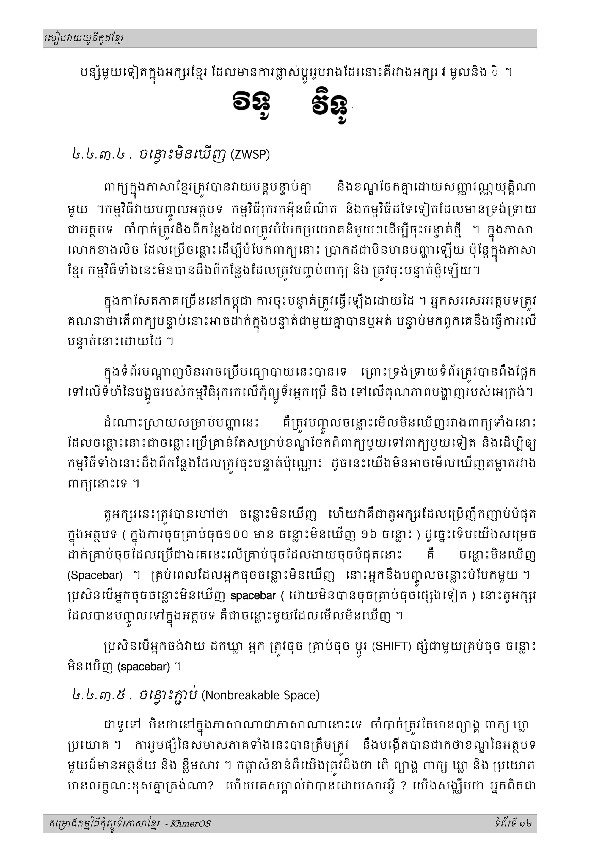 រេបៀប យយនកដែខរ
ូ ូ ម
ី
បន ំមួយេទៀតកនង
ុ អក រែខមរ ែដលមនករផ
្ល ស់ប្តរ
ូ រូប ងែដរេនះគឺរ ងអក រ វ មូលនិង ◌ិ ។
៤.៤.៣.៤ . ចេនះមនេឃញ
ិ  (ZWSP)
ពកយកនងភ ែខមរ្រតវបន យបន្តបន
ទ ប់គ
ន និងខណែចកគ
ន េ យសញ
ញ វណ្ណយុត្តិ
ុ
មួយ ។កមមវធី យបញ
ច លអតថបទ កមមវធីរុករក
ិ ិ
ូ អុីនធឺណ
ិ ត និងកមមវធីដៃទេទៀតែដលមន្រទង់្រទយ
ិ
ជអតថបទ ចំបច់្រតវដឹងពីកែន្លងែដល្រតវបំែបក្របេយគនិមួយៗេដមបីចុះបន
ទ ត់ថមី ។ កនងភ
ុ
េ កខងលិច ែដលេ្របចេន
្ល ះេដមបីបំែបកពកយេនះ ្របកដជមិនមនបញេឡយ ប៉ុែន្តកនងភ
ុ
ែខមរ កមមវធីទំងេនះមិនបនដឹងពីកែន្លងែដល្រតវបញ
ច ប់ពកយ និង ្រតវចុះបន
ទ ត់ថមីេឡយ។
ិ
កនង
ុ កែសតភគេ្រចនេនកមពជ
ុ ករចុះបន
ទ ត់្រតវេធេឡងេ យៃដ ។ អនកសរេសរអតថបទ្រតវ
គណនថេតពកយបន
ទ ប់េនះ ច ក់កនង
ុ បន
ទ ត់ជមួយគ
ន បនឬអត់ បន
ទ ប់មកពួកេគនឹងេធករេល
បន
ទ ត់េនះេ យៃដ ។
កនងទំព័រប ្ត ញមិន ចេ្របមេធយបយេនះបនេទ េ្រពះ្រទង់្រទយទំព័រ្រតវបនពឹងែផក
ុ
េទេលទំហំៃនបងចរបស់កមមវធីរុករកេលកុំពយទ័រអនកេ្រប និង េទេលគុណភពបងញរបស់េអ្រកង់។
ួ ូ
ិ
ដំេ ះ យស្រមប់បញេនះ គឺ្រតវបញ
ច ល
ូ ចេន
្ល ះេមលមិនេឃញរ ងពកយទំងេនះ
ែដលចេន
្ល ះេនះជចេន
្ល ះេ្រប្រគន់ែតស្រមប់ខណែចកពីពកយមួយេទពកយមួយេទៀត និងេដមបីឲយ
កមមវធី
ិ ទំងេនះដឹងពីកែន្លងែដល្រតវចុះបន
ទ ត់ប៉ុេ ្ណ ះ ដូចេនះេយងមិន ចេមលេឃញគម
្ល តរ ង
ពកយេនះេទ ។
តួអក រេនះ្រតវបនេ ថ ចេន
្ល ះមិនេឃញ េហយ គឺជតួអក រែដលេ្របញឹកញប់បំផុត
កនង
ុ អតថបទ ( កនង
ុ ករចុច្រគប់ចុច១០០ មន ចេន
្ល ះមិនេឃញ ១៦ ចេន
្ល ះ ) ដូេចនះេទបេយងសេ្រមច
ក់្រគប់ចុចែដលេ្របជងេគេនះេល្រគប់ចុចែដលងយចុចបំផុតេនះ គឺ ចេន
្ល ះមិនេឃញ
(Spacebar) ។ ្រគប់េពលែដលអនកចុចចេន
្ល ះមិនេឃញ េនះអនកនឹងបញ
ច លចេន
្ល ះបំែបកមួយ ។
ូ
្របសិនេបអនកចុចចេន
្ល ះមិនេឃញ spacebar ( េ យមិនបនចុច្រគប់ចុចេផ ងេទៀត ) េនះតួអក រ
ែដលបនបញ
ច ល
ូ េទកនង
ុ អតថបទ គឺជចេន
្ល ះមួយែដលេមលមិនេឃញ ។
្របសិនេបអនកចង់ យ ដកឃ
្ល អនក ្រតវចុច ្រគប់ចុច ប្តរ
ូ (SHIFT) ផ ំជមួយ្រគប់ចុច ចេន
្ល ះ
មិនេឃញ (spacebar) ។
៤.៤.៣.៥ . ចេនះភប
ជ ់ (Nonbreakable Space)
ជទួេទ មិនថេនកនងភ ជភ េនះេទ ចំបច់្រតវែតមនពយងគ ពកយ ឃ
្ល
ុ
្របេយគ ។ កររួមផ ំៃនសមសភគទំងេនះបន្រតឹម្រតវ នឹងបេងកតបនជកថខណៃនអតថបទ
មួយដ៏មនអតថន័យ និង ខ្លឹម រ ។ ក ្ត សំខន់គឺេយង្រតវដឹងថ េត ពយងគ ពកយ ឃ
្ល និង ្របេយគ
មនលកខណៈខុសគ
ន ្រតង់ ? េហយេគសម
គ ល់ បនេ យ រអី ? េយងសងឈឹមថ អនកពិតជ
គេ មងកមវធកពយទរភ ែខរ
ម ុ ម
ិ ី ំ ័
ូ - KhmerOS ទពរទ
ំ ័ ី ១២
 