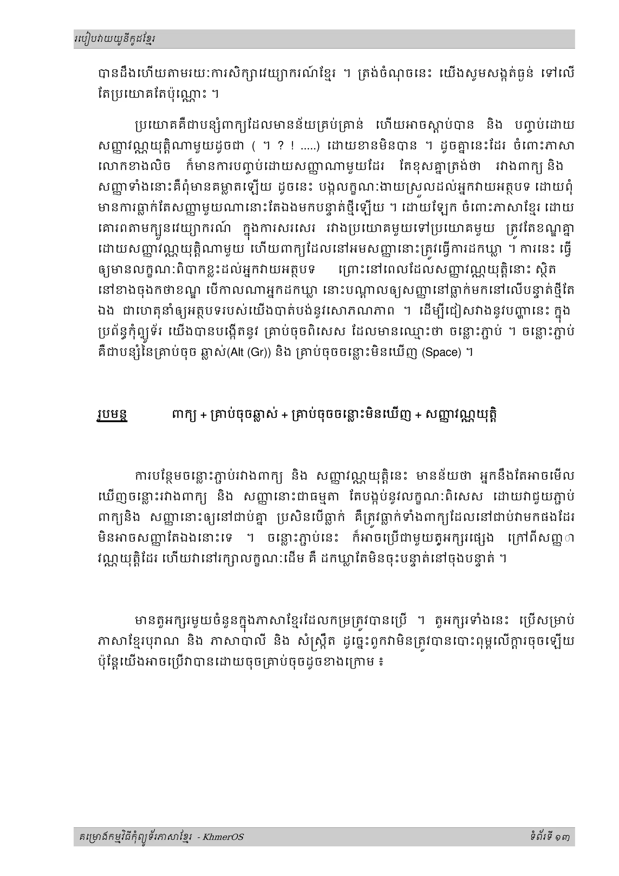 រេបៀប យយនកដែខរ
ូ ូ ម
ី
បនដឹងេហយ មរយៈករសិក េវយយករណ
៍ ែខមរ ។ ្រតង់ចំណ
ុ ចេនះ េយងសូមសងកត់ធងន់ េទេល
ែត្របេយគែតប៉ុេ ្ណ ះ ។
្របេយគគឺជបន ំពកយែដលមនន័យ្រគប់្រគន់ េហយ ច ្ត ប់បន និង បញ
ច ប់េ យ
សញ
ញ វណ្ណយុត្តិ មួយដូចជ ( ។ ? ! .....) េ យខនមិនបន ។ ដូចគ
ន េនះែដរ ចំេពះភ
េ កខងលិច ក៏មនករបញ
ច ប់េ យសញ
ញ មួយែដរ ែតខុសគ
ន ្រតង់ថ រ ងពកយ និង
សញ
ញ ទំងេនះគឺពុំមនគម
្ល តេឡយ ដូចេនះ បងកលកខណៈងយ សលដល់អនក យអតថបទ េ យពុំ
មនករធ
្ល ក់ែតសញ
ញ មួយ េនះែតឯងមកបន
ទ ត់ថមីេឡយ ។ េ យែឡក ចំេពះភ ែខមរ េ យ
េគរព មកបនេវយយករណ
៍ កនងករសរេសរ រ ង្របេយគមួយេទ្របេយគមួយ ្រតវែតខណគ
ន
ួ ុ
េ យសញ
ញ វណ្ណយុត្តិ មួយ េហយពកយែដលេនអមសញ
ញ េនះ្រតវេធករដកឃ
្ល ។ ករេនះ េធ
ឲយមនលកខណៈពិបកខ្លះដល់អនក យអតថបទ េ្រពះេនេពលែដលសញ
ញ វណ្ណយុត្តិេនះ សថិត
េនខងចុងកថខណ េបកល អនកដកឃ
្ល េនះប ្ត លឲយសញ
ញ េនធ
្ល ក់មកេនេលបន
ទ ត់ថមីែត
ឯង ជេហតុនំឲយអតថបទរបស់េយងបត់បង់នូវេ ភណភព ។ េដមបីេជៀស ងនូវបញេនះ កនង
ុ
្របព័នធកុំព្យទ័រ េយងបនបេងកតនូវ ្រគប់ចុចពិេសស ែដលមនេឈ
ម ះថ ចេន
្ល ះភ
ជ ប់ ។ ចេន
្ល ះភ
ជ ប់
ូ
គឺជបន ំៃន្រគប់ចុច ឆ
្ល ស់(Alt (Gr)) និង ្រគប់ចុចចេន
្ល ះមិនេឃញ (Space) ។
រូបមន្ត ពកយ + ្រគប់ចុចឆ
្ល ស់ + ្រគប់ចុចចេន
្ល ះមិនេឃញ + សញ
ញ វណ្ណយុត្តិ
ករបែនថមចេន
្ល ះភ
ជ ប់រ ងពកយ និង សញ
ញ វណ្ណយុត្តិេនះ មនន័យថ អនកនឹងែត ចេមល
េឃញចេន
្ល ះរ ងពកយ និង សញ
ញ េនះជធមម ែតបងកប់នូវលកខណៈពិេសស េ យ ជួយភ
ជ ប់
ពកយនិង សញ
ញ េនះឲយេនជប់គ
ន ្របសិនេបធ
្ល ក់ គឺ្រតវធ
្ល ក់ទំងពកយែដលេនជប់ មកផងែដរ
មិន ចសញ
ញ ែតឯងេនះេទ ។ ចេន
្ល ះភ
ជ ប់េនះ ក៏ ចេ្របជមួយត្ួអក រេផ ង េ្រកពីសញញ◌ា
វណ្ណយុត្តិែដរ េហយ េនរក លកខណៈេដម គឺ ដកឃ
្ល ែតមិនចុះបន
ទ ត់េនចុងបន
ទ ត់ ។
មនតួអក រមួយចំនួនកនងភ ែខមរែដលក្រម្រតវបនេ្រប ។ តួអក រទំងេនះ េ្របស្រមប់
ុ
ភ ែខមរបុ ណ និង ភ បលី និង សំ សកឹត ដូេចនះពួក មិន្រតវបនេបះពុមពេលក
្ត រចុចេឡយ
ប៉ុែន្តេយង ចេ្រប បនេ យចុច្រគប់ចុចដូចខងេ្រកម ៖
គេ មងកមវធកពយទរភ ែខរ
ម ុ ម
ិ ី ំ ័
ូ - KhmerOS ទពរទ
ំ ័ ី ១៣
 