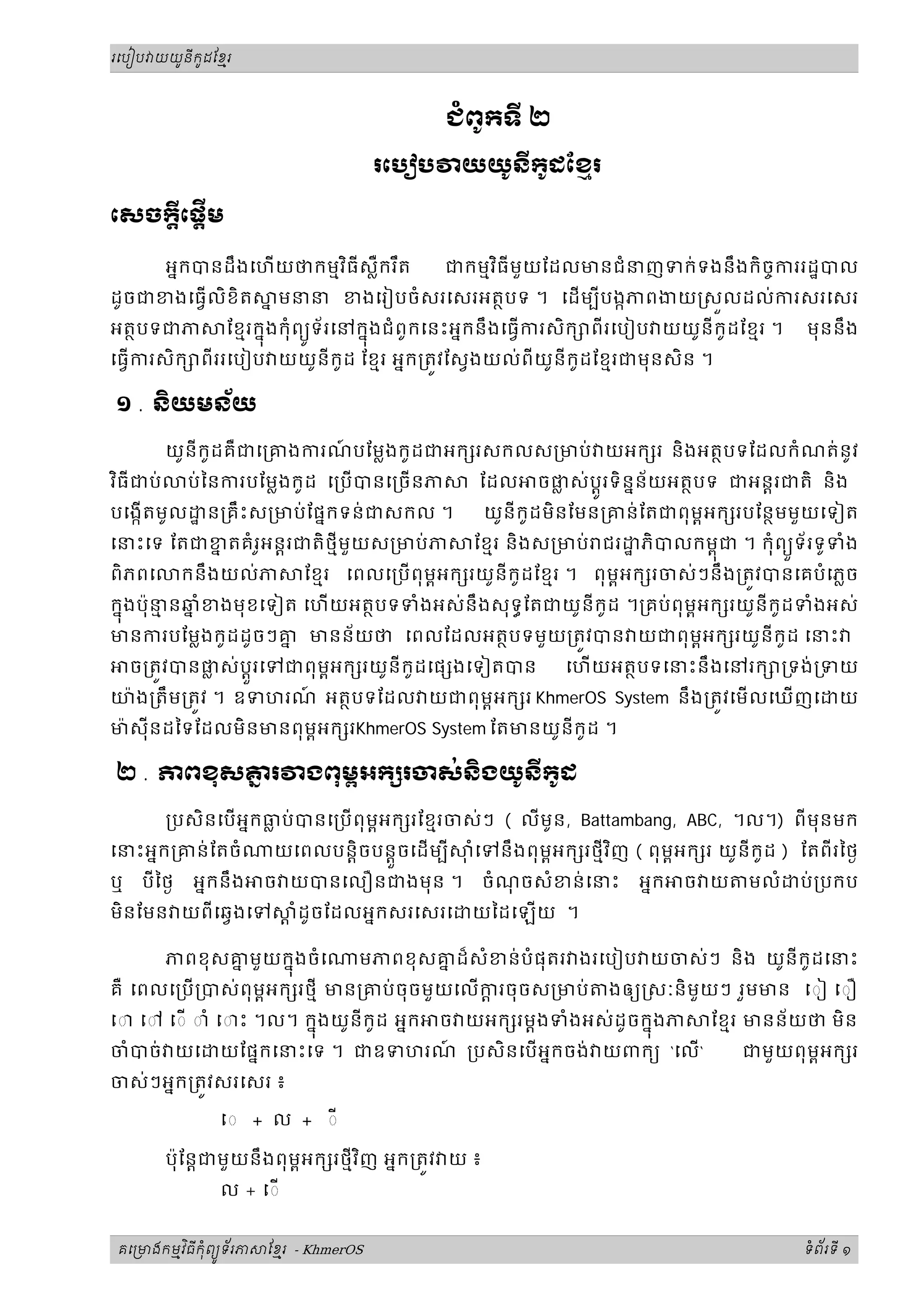 ូ ី ូ
រេបៀប យយនកដែខរម




                                               ជពូកទី ២

                                      រេប ប     យយូនីកូដែខរ
                                                          ម

េសចកេផីម
    ី ្ដ ្ដ

                          ិ
         អនកបនដឹងេហយថកមមវធីសឺករ ឹត
                              ្ល                    ិ
                                               ជកមមវធីមួយែដលមនជំនញទក់ទងនឹងកិចចកររដបល
ដូចជខងេធលិខិត         ន មនន ខងេរៀបចំសរេសរអតថបទ ។ េដមបីបងកភពងយ សលដល់ករសរេសរ
អតថបទជភ          ែខមរកនុងកុំពយទ័រេនកនុងជំពូកេនះអនកនឹងេធករសិក ពីរេបៀប យយូនីកូដែខមរ ។
                              ូ                                                            មុននឹង
េធករសិក ពីររេបៀប យយូនីកូដ ែខមរ អនក្រតវែសងយល់ពីយូនីកូដែខមរជមុនសិន ។

១ . និយមន័យ

         យូនីកូដគឺជេ្រគងករណបែម្លងកូ ដជអក រសកលស្រមប់ យអក រ និងអតថបទែដលកំ ណត់នូវ
                           ៍
 ិ
វធីជប់       ប់ៃនករបែម្លងកូដ េ្រប បនេ្រចនភ      ែដល    ចផស់បរទិននន័យអតថបទ ជអនរជតិ និង
                                                           ្ល ូ
បេងកតមូល      ន្រគឹះស្រមប់ែផនកទន់ជសកល ។            យូនីកូដមិនែមន្រគន់ែតជពុមពអក របែនថមមួយេទៀត
េនះេទ ែតជខតគំ រអន្តរជតិ ថមីមួយស្រមប់ ភ
          ន    ូ                                 ែខមរ និងស្រមប់ ជរ    ភិបលកមពុជ ។ កុំពយទ័ រទូទំង
                                                                                       ួ
ពិភពេ        កនឹងយល់ភ      ែខមរ េពលេ្រប ពុមអក រយូនីកូដែខមរ ។ ពុមពអក រចស់ៗនឹង្រតវបនេគបំេភ្លច
                                            ព
កនុងប៉ុននឆំខងមុ ខេទៀត េហយអតថបទទំងអស់នឹងសុទធែតជយូនីកូដ ។្រគប់ពុមពអក រយូនីកូដទំងអស់
        ម ន
មនករបែម្លងកូដដូចៗគ មនន័យថ េពលែដលអតថបទមួយ្រតវបន យជពុមអក រយូនីកូដ េនះ
                     ន                                           ព
    ច្រតវបនផស់ប្តួរេទជពុមអក រយូនីកូដេផ ងេទៀតបន
            ្ល           ព                                   េហយអតថបទេនះនឹ ងេនរក ្រទង់្រទយ
យ៉ ង្រតឹម្រតវ ។ ឧទហរណ អតថបទែដល យជពុមពអក រ KhmerOS System នឹង្រតវេម លេឃញេ
                     ៍                                                                          យ
ម៉ សុីនដៃទែដលមិនមនពុមពអក រKhmerOS System ែតមនយូនីកូដ ។

២ . ភពខុសគរ
          ន                ងពុមអក រចស់នងយូនីកដ
                               ព       ិ     ូ

         ្របសិនេបអនកធប់បនេ្រប ពុមអក រែខមរចស់ៗ ( លីមូន, Battambang, ABC, ។ល។) ពីមុនមក
                      ្ល           ព
េនះអនក្រគន់ ែតចំ       យេពលបន្តិចបន្តួចេដមបី                       ិ
                                                 ុ ំេទនឹងពុមអក រថមីវញ ( ពុមអក រ យូនីកូដ ) ែតពីរៃថង
                                                            ព              ព
ឬ    បីៃថង   អនកនឹង   ច យបនេលឿនជងមុន ។              ចំណចសំខន់ េនះ
                                                       ុ              អនក   ច យ     មលំ   ប់ ្របកប
មិនែមន យពីេឆងេទ           ្ត ំដូចែដលអនកសរេសរេ    យៃដេឡយ ។

         ភពខុសគមួយកនុងចំេ
               ន                  មភពខុសគដ៏សំខន់បំផុតរ ងរេបៀប យចស់ៗ និង យូនីកូដេនះ
                                         ន
គឺ េពលេ្រប ្របស់ពុមអក រថមី មន្រគប់ ចុចមួយេលករចុចស្រមប់
                    ព                         ្ត                  ងឲយ សៈនិមួយៗ រួមមន េ◌ៀ េ◌ឿ
េ◌ េ◌ េ◌ ◌ាំ េ◌ះ ។ល។ កនុងយូនីកូដ អនក ច យអក រម្តងទំងអស់ដូចកនុងភ ែខមរ មនន័យថ មិន
ចំបច់ យេ យែផនកេនះេទ ។ ជឧទហរណ ្របសិនេបអនកចង់ យពកយ ‘េល‘
                                          ៍                             ជមួយពុមពអក រ
ចស់ៗអនក្រតវសរេសរ ៖

                ◌ + ល + ◌

                                    ិ
         ប៉ុែន្តជមួ យនឹងពុមពអក រថមីវញ អនក្រតវ យ ៖
                ល + េ◌


       ម ិ ី ុំ ូ ័
គេ មងកមវធកពយទរភ       ែខរ - KhmerOS
                        ម                                                                  ទពរទី ១
                                                                                            ំ ័
 